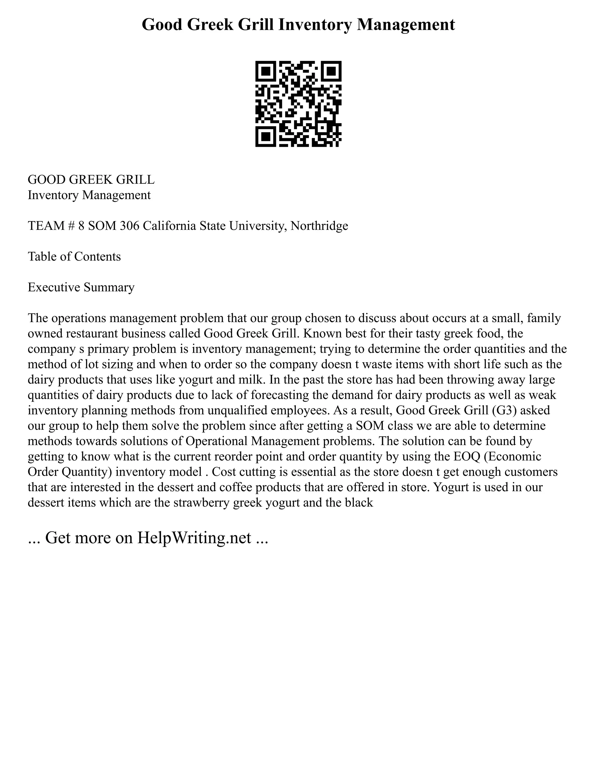 Good Greek Grill Inventory Management
GOOD GREEK GRILL
Inventory Management
TEAM # 8 SOM 306 California State University, Northridge
Table of Contents
Executive Summary
The operations management problem that our group chosen to discuss about occurs at a small, family
owned restaurant business called Good Greek Grill. Known best for their tasty greek food, the
company s primary problem is inventory management; trying to determine the order quantities and the
method of lot sizing and when to order so the company doesn t waste items with short life such as the
dairy products that uses like yogurt and milk. In the past the store has had been throwing away large
quantities of dairy products due to lack of forecasting the demand for dairy products as well as weak
inventory planning methods from unqualified employees. As a result, Good Greek Grill (G3) asked
our group to help them solve the problem since after getting a SOM class we are able to determine
methods towards solutions of Operational Management problems. The solution can be found by
getting to know what is the current reorder point and order quantity by using the EOQ (Economic
Order Quantity) inventory model . Cost cutting is essential as the store doesn t get enough customers
that are interested in the dessert and coffee products that are offered in store. Yogurt is used in our
dessert items which are the strawberry greek yogurt and the black
... Get more on HelpWriting.net ...
 