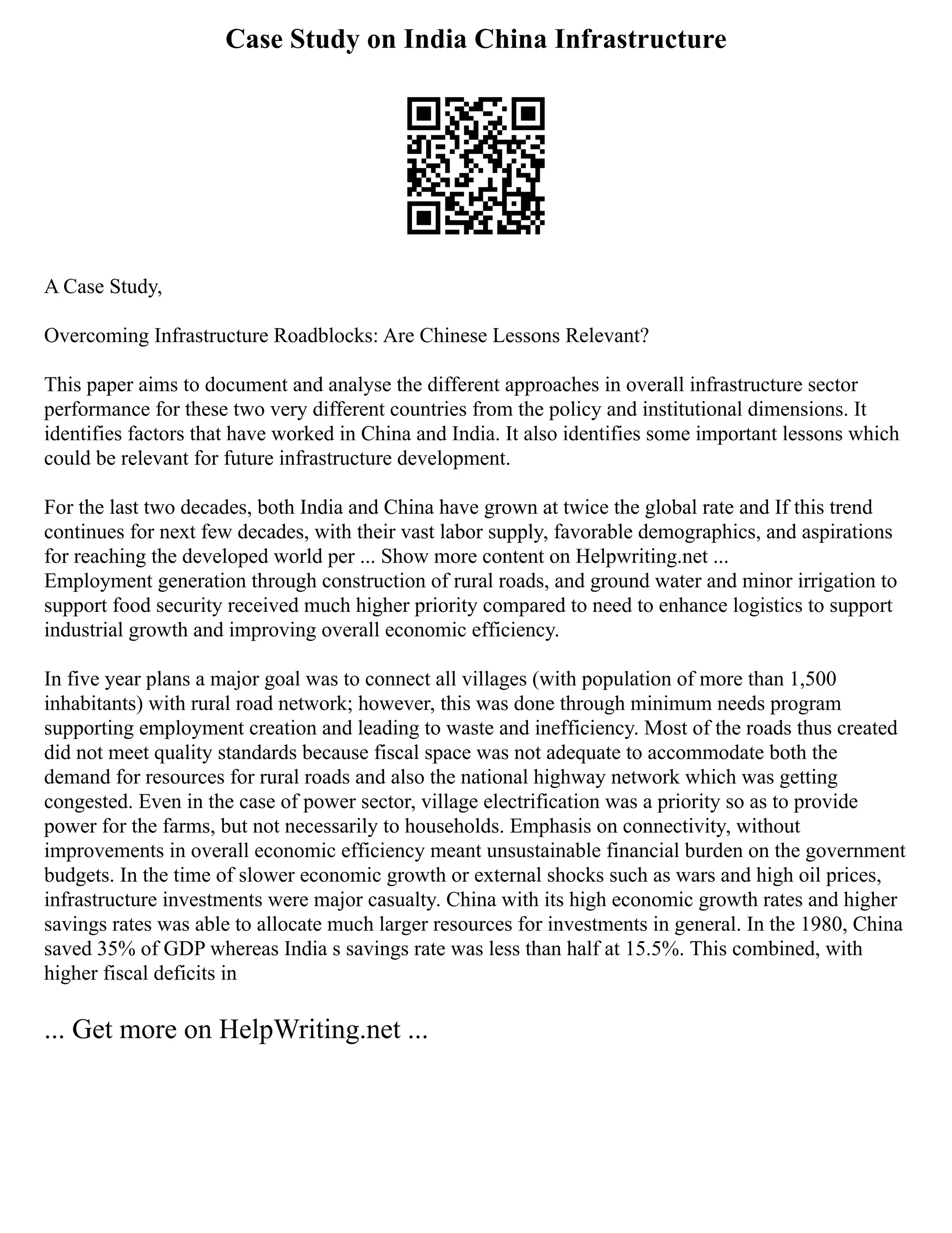 Case Study on India China Infrastructure
A Case Study,
Overcoming Infrastructure Roadblocks: Are Chinese Lessons Relevant?
This paper aims to document and analyse the different approaches in overall infrastructure sector
performance for these two very different countries from the policy and institutional dimensions. It
identifies factors that have worked in China and India. It also identifies some important lessons which
could be relevant for future infrastructure development.
For the last two decades, both India and China have grown at twice the global rate and If this trend
continues for next few decades, with their vast labor supply, favorable demographics, and aspirations
for reaching the developed world per ... Show more content on Helpwriting.net ...
Employment generation through construction of rural roads, and ground water and minor irrigation to
support food security received much higher priority compared to need to enhance logistics to support
industrial growth and improving overall economic efficiency.
In five year plans a major goal was to connect all villages (with population of more than 1,500
inhabitants) with rural road network; however, this was done through minimum needs program
supporting employment creation and leading to waste and inefficiency. Most of the roads thus created
did not meet quality standards because fiscal space was not adequate to accommodate both the
demand for resources for rural roads and also the national highway network which was getting
congested. Even in the case of power sector, village electrification was a priority so as to provide
power for the farms, but not necessarily to households. Emphasis on connectivity, without
improvements in overall economic efficiency meant unsustainable financial burden on the government
budgets. In the time of slower economic growth or external shocks such as wars and high oil prices,
infrastructure investments were major casualty. China with its high economic growth rates and higher
savings rates was able to allocate much larger resources for investments in general. In the 1980, China
saved 35% of GDP whereas India s savings rate was less than half at 15.5%. This combined, with
higher fiscal deficits in
... Get more on HelpWriting.net ...
 