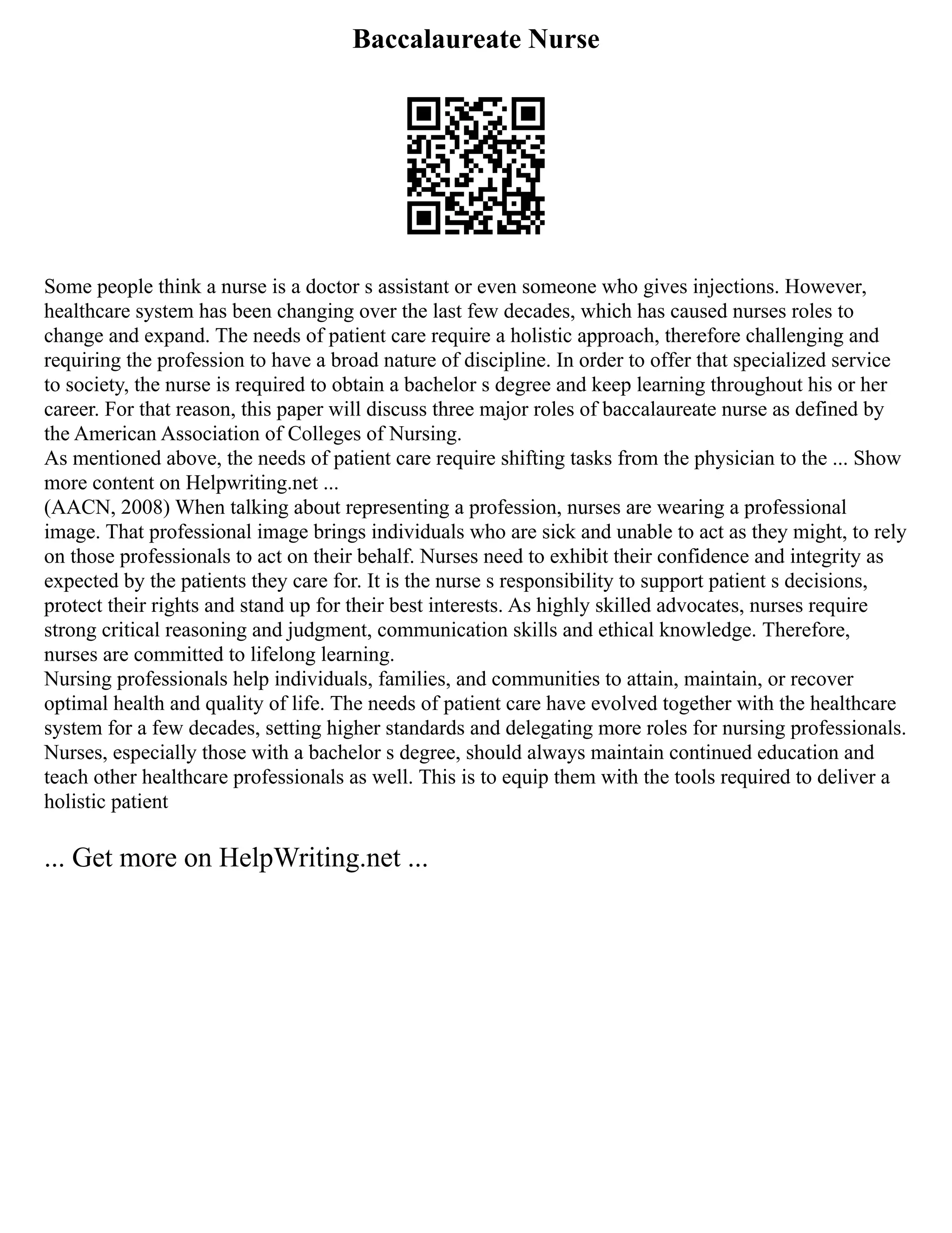 Baccalaureate Nurse
Some people think a nurse is a doctor s assistant or even someone who gives injections. However,
healthcare system has been changing over the last few decades, which has caused nurses roles to
change and expand. The needs of patient care require a holistic approach, therefore challenging and
requiring the profession to have a broad nature of discipline. In order to offer that specialized service
to society, the nurse is required to obtain a bachelor s degree and keep learning throughout his or her
career. For that reason, this paper will discuss three major roles of baccalaureate nurse as defined by
the American Association of Colleges of Nursing.
As mentioned above, the needs of patient care require shifting tasks from the physician to the ... Show
more content on Helpwriting.net ...
(AACN, 2008) When talking about representing a profession, nurses are wearing a professional
image. That professional image brings individuals who are sick and unable to act as they might, to rely
on those professionals to act on their behalf. Nurses need to exhibit their confidence and integrity as
expected by the patients they care for. It is the nurse s responsibility to support patient s decisions,
protect their rights and stand up for their best interests. As highly skilled advocates, nurses require
strong critical reasoning and judgment, communication skills and ethical knowledge. Therefore,
nurses are committed to lifelong learning.
Nursing professionals help individuals, families, and communities to attain, maintain, or recover
optimal health and quality of life. The needs of patient care have evolved together with the healthcare
system for a few decades, setting higher standards and delegating more roles for nursing professionals.
Nurses, especially those with a bachelor s degree, should always maintain continued education and
teach other healthcare professionals as well. This is to equip them with the tools required to deliver a
holistic patient
... Get more on HelpWriting.net ...
 