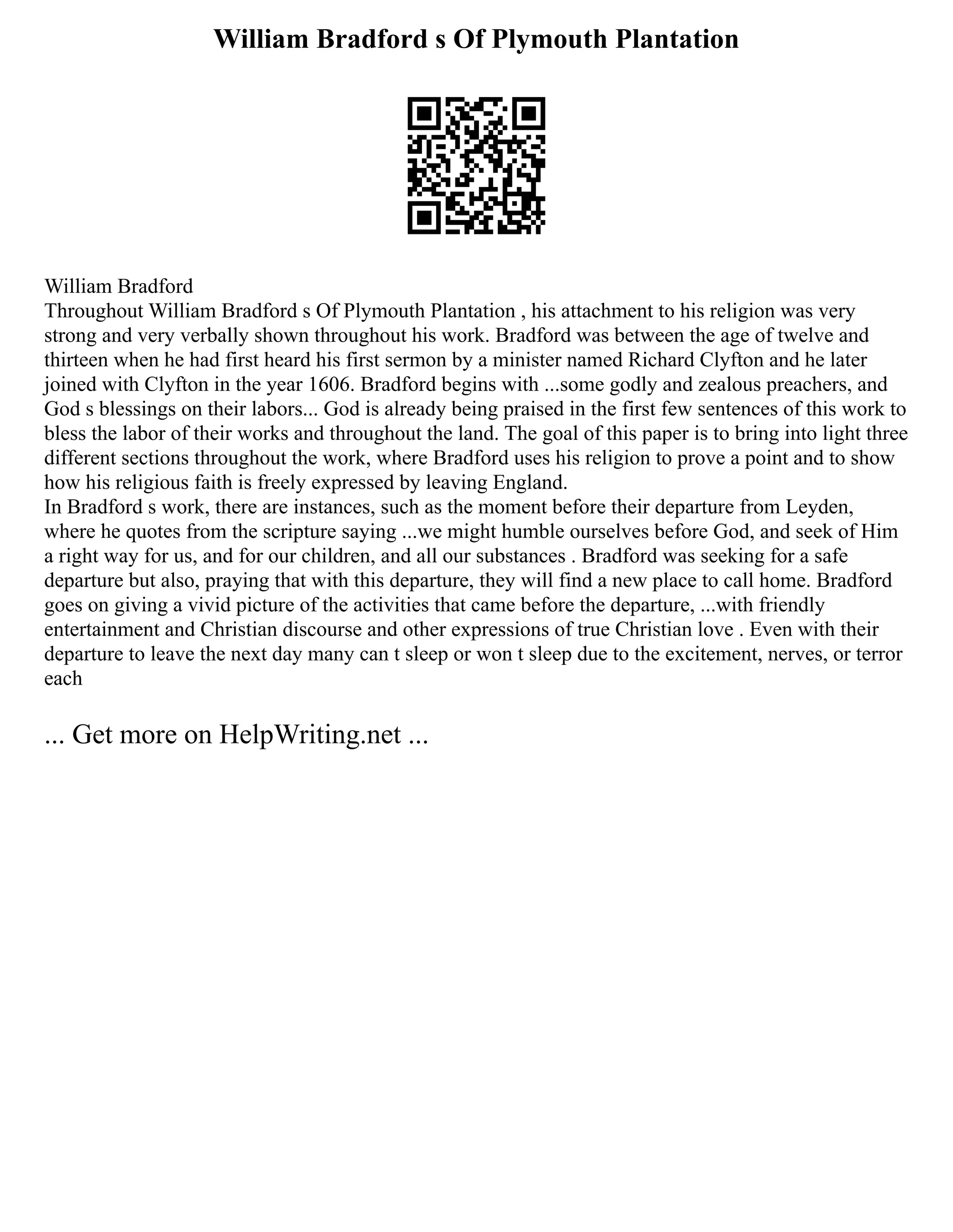 William Bradford s Of Plymouth Plantation
William Bradford
Throughout William Bradford s Of Plymouth Plantation , his attachment to his religion was very
strong and very verbally shown throughout his work. Bradford was between the age of twelve and
thirteen when he had first heard his first sermon by a minister named Richard Clyfton and he later
joined with Clyfton in the year 1606. Bradford begins with ...some godly and zealous preachers, and
God s blessings on their labors... God is already being praised in the first few sentences of this work to
bless the labor of their works and throughout the land. The goal of this paper is to bring into light three
different sections throughout the work, where Bradford uses his religion to prove a point and to show
how his religious faith is freely expressed by leaving England.
In Bradford s work, there are instances, such as the moment before their departure from Leyden,
where he quotes from the scripture saying ...we might humble ourselves before God, and seek of Him
a right way for us, and for our children, and all our substances . Bradford was seeking for a safe
departure but also, praying that with this departure, they will find a new place to call home. Bradford
goes on giving a vivid picture of the activities that came before the departure, ...with friendly
entertainment and Christian discourse and other expressions of true Christian love . Even with their
departure to leave the next day many can t sleep or won t sleep due to the excitement, nerves, or terror
each
... Get more on HelpWriting.net ...
 
