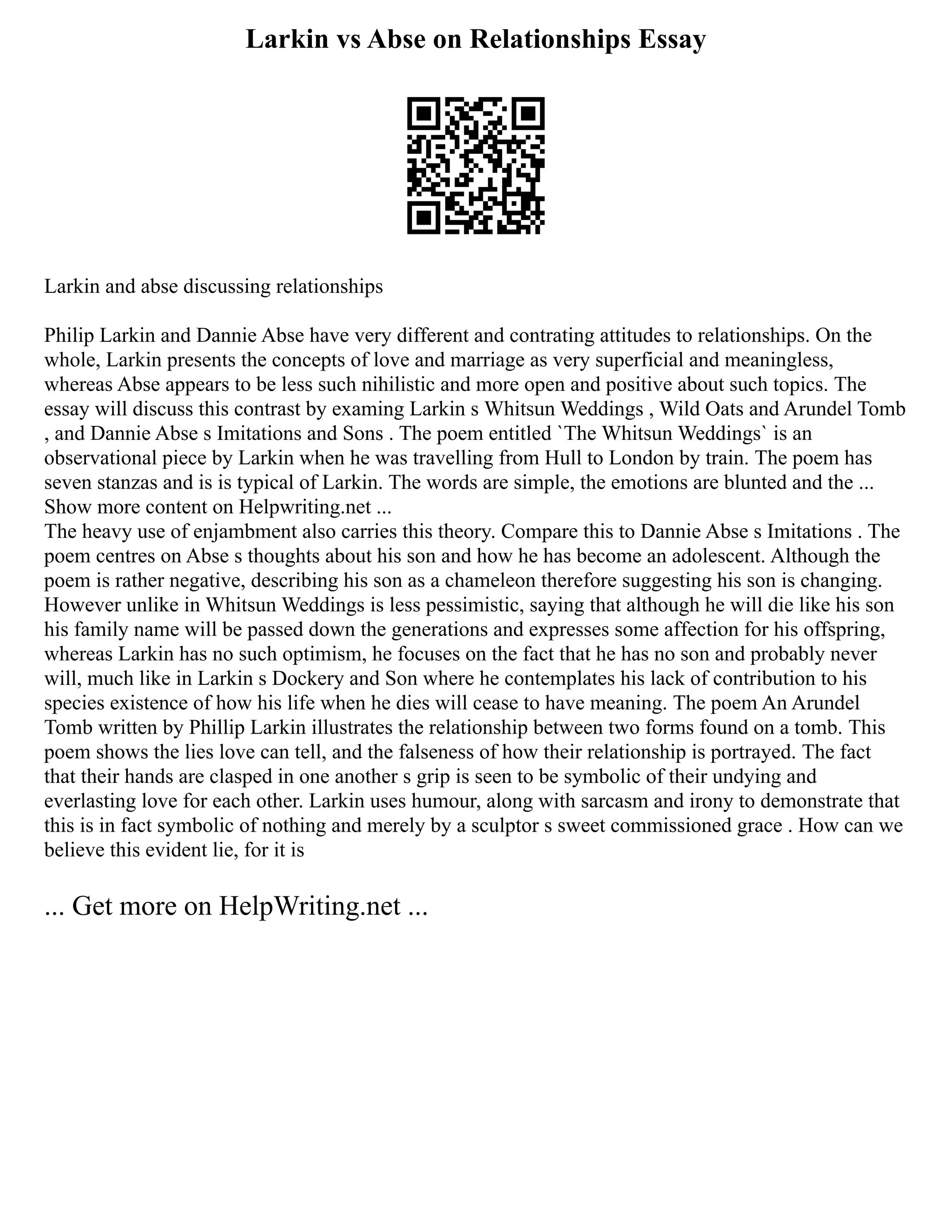Larkin vs Abse on Relationships Essay
Larkin and abse discussing relationships
Philip Larkin and Dannie Abse have very different and contrating attitudes to relationships. On the
whole, Larkin presents the concepts of love and marriage as very superficial and meaningless,
whereas Abse appears to be less such nihilistic and more open and positive about such topics. The
essay will discuss this contrast by examing Larkin s Whitsun Weddings , Wild Oats and Arundel Tomb
, and Dannie Abse s Imitations and Sons . The poem entitled `The Whitsun Weddings` is an
observational piece by Larkin when he was travelling from Hull to London by train. The poem has
seven stanzas and is is typical of Larkin. The words are simple, the emotions are blunted and the ...
Show more content on Helpwriting.net ...
The heavy use of enjambment also carries this theory. Compare this to Dannie Abse s Imitations . The
poem centres on Abse s thoughts about his son and how he has become an adolescent. Although the
poem is rather negative, describing his son as a chameleon therefore suggesting his son is changing.
However unlike in Whitsun Weddings is less pessimistic, saying that although he will die like his son
his family name will be passed down the generations and expresses some affection for his offspring,
whereas Larkin has no such optimism, he focuses on the fact that he has no son and probably never
will, much like in Larkin s Dockery and Son where he contemplates his lack of contribution to his
species existence of how his life when he dies will cease to have meaning. The poem An Arundel
Tomb written by Phillip Larkin illustrates the relationship between two forms found on a tomb. This
poem shows the lies love can tell, and the falseness of how their relationship is portrayed. The fact
that their hands are clasped in one another s grip is seen to be symbolic of their undying and
everlasting love for each other. Larkin uses humour, along with sarcasm and irony to demonstrate that
this is in fact symbolic of nothing and merely by a sculptor s sweet commissioned grace . How can we
believe this evident lie, for it is
... Get more on HelpWriting.net ...
 