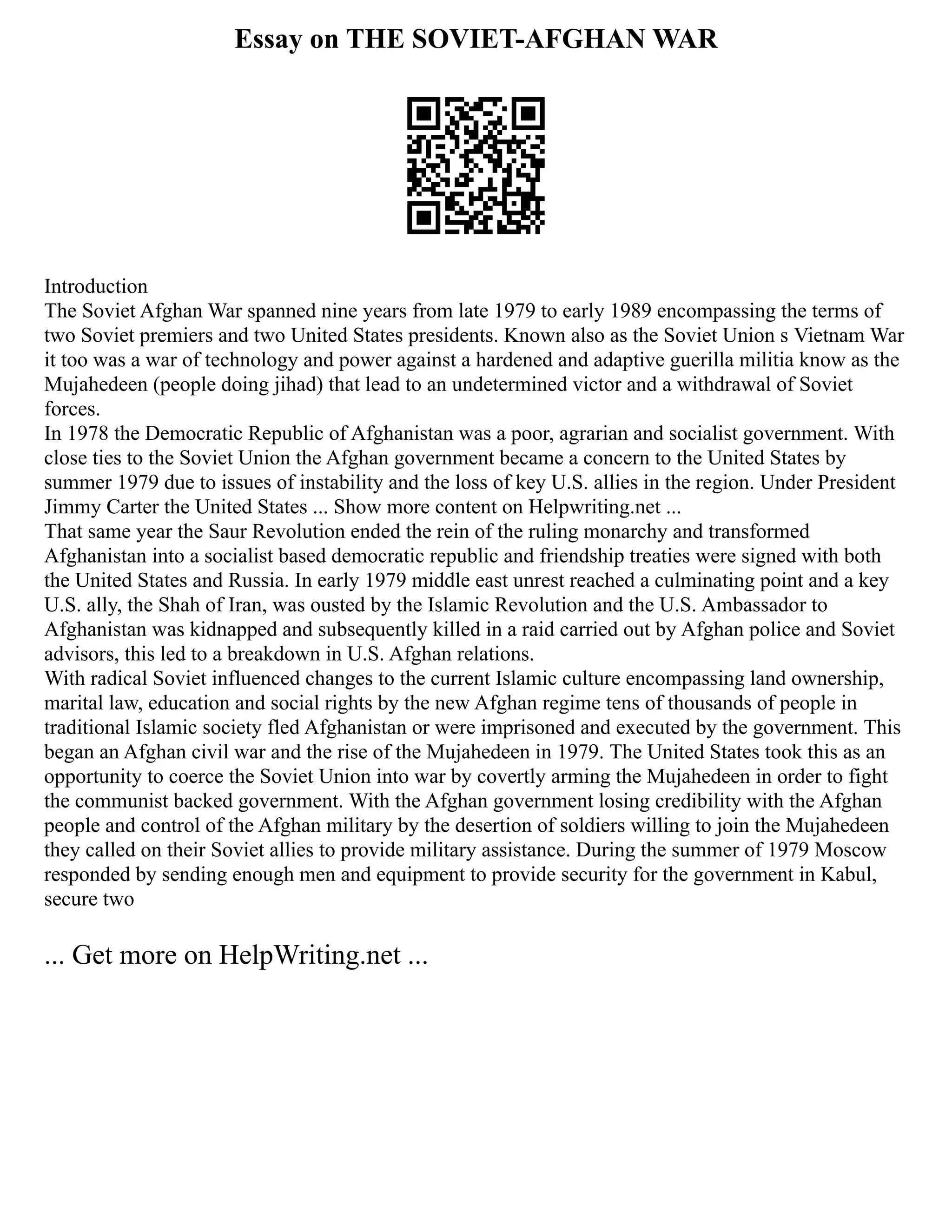 Essay on THE SOVIET-AFGHAN WAR
Introduction
The Soviet Afghan War spanned nine years from late 1979 to early 1989 encompassing the terms of
two Soviet premiers and two United States presidents. Known also as the Soviet Union s Vietnam War
it too was a war of technology and power against a hardened and adaptive guerilla militia know as the
Mujahedeen (people doing jihad) that lead to an undetermined victor and a withdrawal of Soviet
forces.
In 1978 the Democratic Republic of Afghanistan was a poor, agrarian and socialist government. With
close ties to the Soviet Union the Afghan government became a concern to the United States by
summer 1979 due to issues of instability and the loss of key U.S. allies in the region. Under President
Jimmy Carter the United States ... Show more content on Helpwriting.net ...
That same year the Saur Revolution ended the rein of the ruling monarchy and transformed
Afghanistan into a socialist based democratic republic and friendship treaties were signed with both
the United States and Russia. In early 1979 middle east unrest reached a culminating point and a key
U.S. ally, the Shah of Iran, was ousted by the Islamic Revolution and the U.S. Ambassador to
Afghanistan was kidnapped and subsequently killed in a raid carried out by Afghan police and Soviet
advisors, this led to a breakdown in U.S. Afghan relations.
With radical Soviet influenced changes to the current Islamic culture encompassing land ownership,
marital law, education and social rights by the new Afghan regime tens of thousands of people in
traditional Islamic society fled Afghanistan or were imprisoned and executed by the government. This
began an Afghan civil war and the rise of the Mujahedeen in 1979. The United States took this as an
opportunity to coerce the Soviet Union into war by covertly arming the Mujahedeen in order to fight
the communist backed government. With the Afghan government losing credibility with the Afghan
people and control of the Afghan military by the desertion of soldiers willing to join the Mujahedeen
they called on their Soviet allies to provide military assistance. During the summer of 1979 Moscow
responded by sending enough men and equipment to provide security for the government in Kabul,
secure two
... Get more on HelpWriting.net ...
 