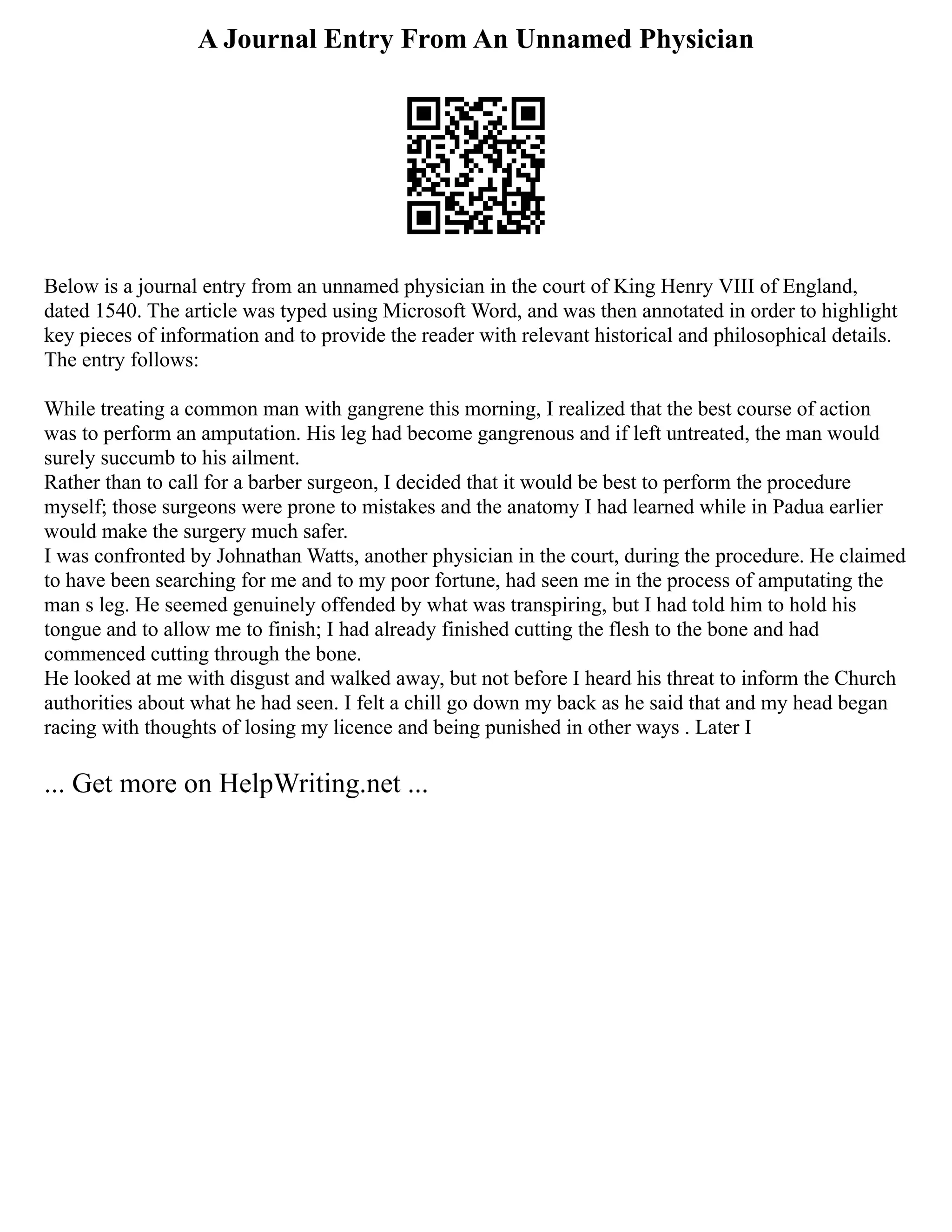 A Journal Entry From An Unnamed Physician
Below is a journal entry from an unnamed physician in the court of King Henry VIII of England,
dated 1540. The article was typed using Microsoft Word, and was then annotated in order to highlight
key pieces of information and to provide the reader with relevant historical and philosophical details.
The entry follows:
While treating a common man with gangrene this morning, I realized that the best course of action
was to perform an amputation. His leg had become gangrenous and if left untreated, the man would
surely succumb to his ailment.
Rather than to call for a barber surgeon, I decided that it would be best to perform the procedure
myself; those surgeons were prone to mistakes and the anatomy I had learned while in Padua earlier
would make the surgery much safer.
I was confronted by Johnathan Watts, another physician in the court, during the procedure. He claimed
to have been searching for me and to my poor fortune, had seen me in the process of amputating the
man s leg. He seemed genuinely offended by what was transpiring, but I had told him to hold his
tongue and to allow me to finish; I had already finished cutting the flesh to the bone and had
commenced cutting through the bone.
He looked at me with disgust and walked away, but not before I heard his threat to inform the Church
authorities about what he had seen. I felt a chill go down my back as he said that and my head began
racing with thoughts of losing my licence and being punished in other ways . Later I
... Get more on HelpWriting.net ...
 