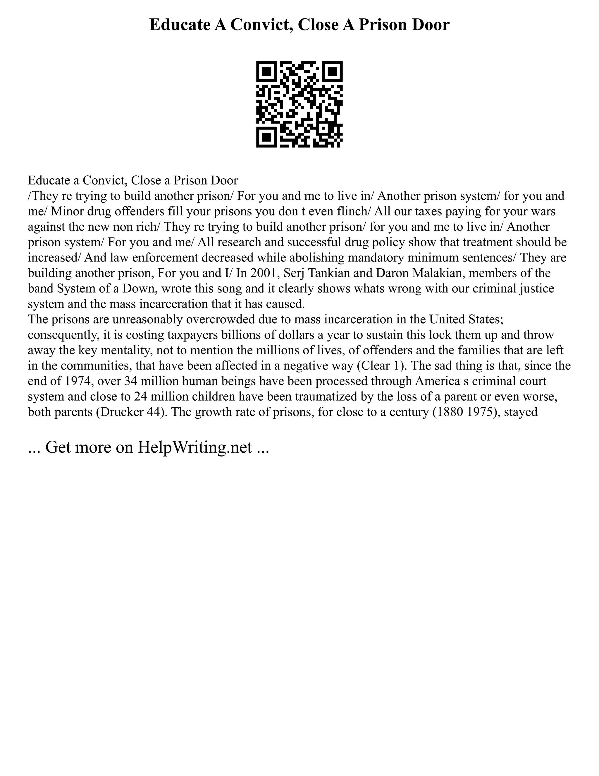 Educate A Convict, Close A Prison Door
Educate a Convict, Close a Prison Door
/They re trying to build another prison/ For you and me to live in/ Another prison system/ for you and
me/ Minor drug offenders fill your prisons you don t even flinch/ All our taxes paying for your wars
against the new non rich/ They re trying to build another prison/ for you and me to live in/ Another
prison system/ For you and me/ All research and successful drug policy show that treatment should be
increased/ And law enforcement decreased while abolishing mandatory minimum sentences/ They are
building another prison, For you and I/ In 2001, Serj Tankian and Daron Malakian, members of the
band System of a Down, wrote this song and it clearly shows whats wrong with our criminal justice
system and the mass incarceration that it has caused.
The prisons are unreasonably overcrowded due to mass incarceration in the United States;
consequently, it is costing taxpayers billions of dollars a year to sustain this lock them up and throw
away the key mentality, not to mention the millions of lives, of offenders and the families that are left
in the communities, that have been affected in a negative way (Clear 1). The sad thing is that, since the
end of 1974, over 34 million human beings have been processed through America s criminal court
system and close to 24 million children have been traumatized by the loss of a parent or even worse,
both parents (Drucker 44). The growth rate of prisons, for close to a century (1880 1975), stayed
... Get more on HelpWriting.net ...
 