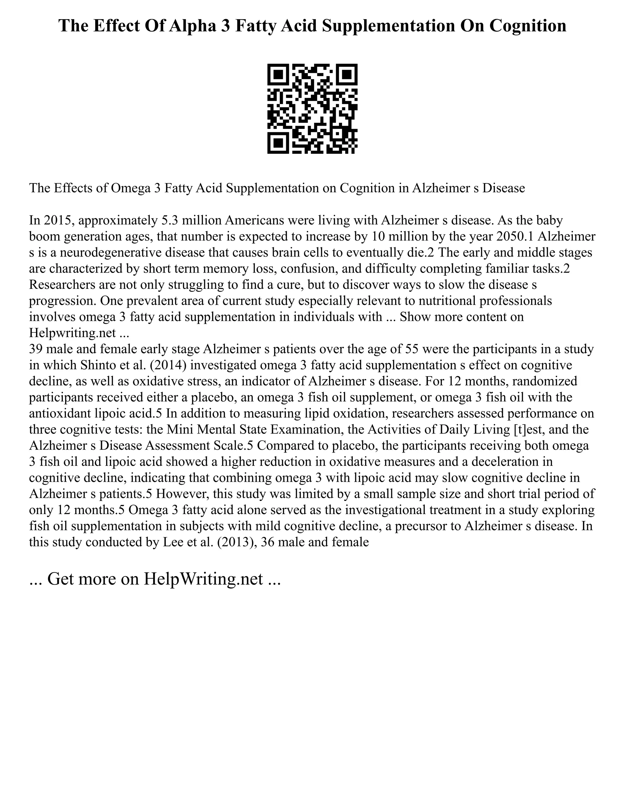 The Effect Of Alpha 3 Fatty Acid Supplementation On Cognition
The Effects of Omega 3 Fatty Acid Supplementation on Cognition in Alzheimer s Disease
In 2015, approximately 5.3 million Americans were living with Alzheimer s disease. As the baby
boom generation ages, that number is expected to increase by 10 million by the year 2050.1 Alzheimer
s is a neurodegenerative disease that causes brain cells to eventually die.2 The early and middle stages
are characterized by short term memory loss, confusion, and difficulty completing familiar tasks.2
Researchers are not only struggling to find a cure, but to discover ways to slow the disease s
progression. One prevalent area of current study especially relevant to nutritional professionals
involves omega 3 fatty acid supplementation in individuals with ... Show more content on
Helpwriting.net ...
39 male and female early stage Alzheimer s patients over the age of 55 were the participants in a study
in which Shinto et al. (2014) investigated omega 3 fatty acid supplementation s effect on cognitive
decline, as well as oxidative stress, an indicator of Alzheimer s disease. For 12 months, randomized
participants received either a placebo, an omega 3 fish oil supplement, or omega 3 fish oil with the
antioxidant lipoic acid.5 In addition to measuring lipid oxidation, researchers assessed performance on
three cognitive tests: the Mini Mental State Examination, the Activities of Daily Living [t]est, and the
Alzheimer s Disease Assessment Scale.5 Compared to placebo, the participants receiving both omega
3 fish oil and lipoic acid showed a higher reduction in oxidative measures and a deceleration in
cognitive decline, indicating that combining omega 3 with lipoic acid may slow cognitive decline in
Alzheimer s patients.5 However, this study was limited by a small sample size and short trial period of
only 12 months.5 Omega 3 fatty acid alone served as the investigational treatment in a study exploring
fish oil supplementation in subjects with mild cognitive decline, a precursor to Alzheimer s disease. In
this study conducted by Lee et al. (2013), 36 male and female
... Get more on HelpWriting.net ...
 