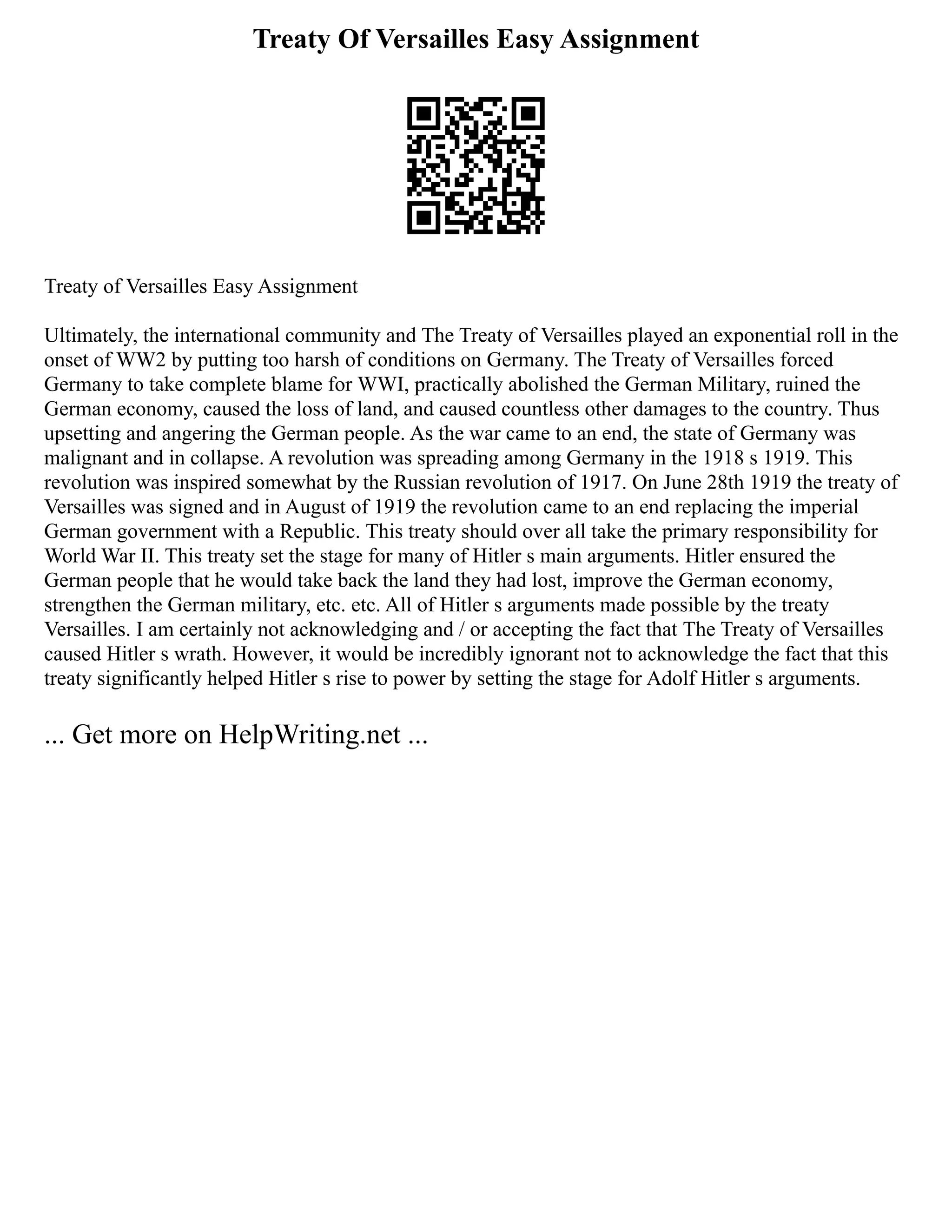 Treaty Of Versailles Easy Assignment
Treaty of Versailles Easy Assignment
Ultimately, the international community and The Treaty of Versailles played an exponential roll in the
onset of WW2 by putting too harsh of conditions on Germany. The Treaty of Versailles forced
Germany to take complete blame for WWI, practically abolished the German Military, ruined the
German economy, caused the loss of land, and caused countless other damages to the country. Thus
upsetting and angering the German people. As the war came to an end, the state of Germany was
malignant and in collapse. A revolution was spreading among Germany in the 1918 s 1919. This
revolution was inspired somewhat by the Russian revolution of 1917. On June 28th 1919 the treaty of
Versailles was signed and in August of 1919 the revolution came to an end replacing the imperial
German government with a Republic. This treaty should over all take the primary responsibility for
World War II. This treaty set the stage for many of Hitler s main arguments. Hitler ensured the
German people that he would take back the land they had lost, improve the German economy,
strengthen the German military, etc. etc. All of Hitler s arguments made possible by the treaty
Versailles. I am certainly not acknowledging and / or accepting the fact that The Treaty of Versailles
caused Hitler s wrath. However, it would be incredibly ignorant not to acknowledge the fact that this
treaty significantly helped Hitler s rise to power by setting the stage for Adolf Hitler s arguments.
... Get more on HelpWriting.net ...
 