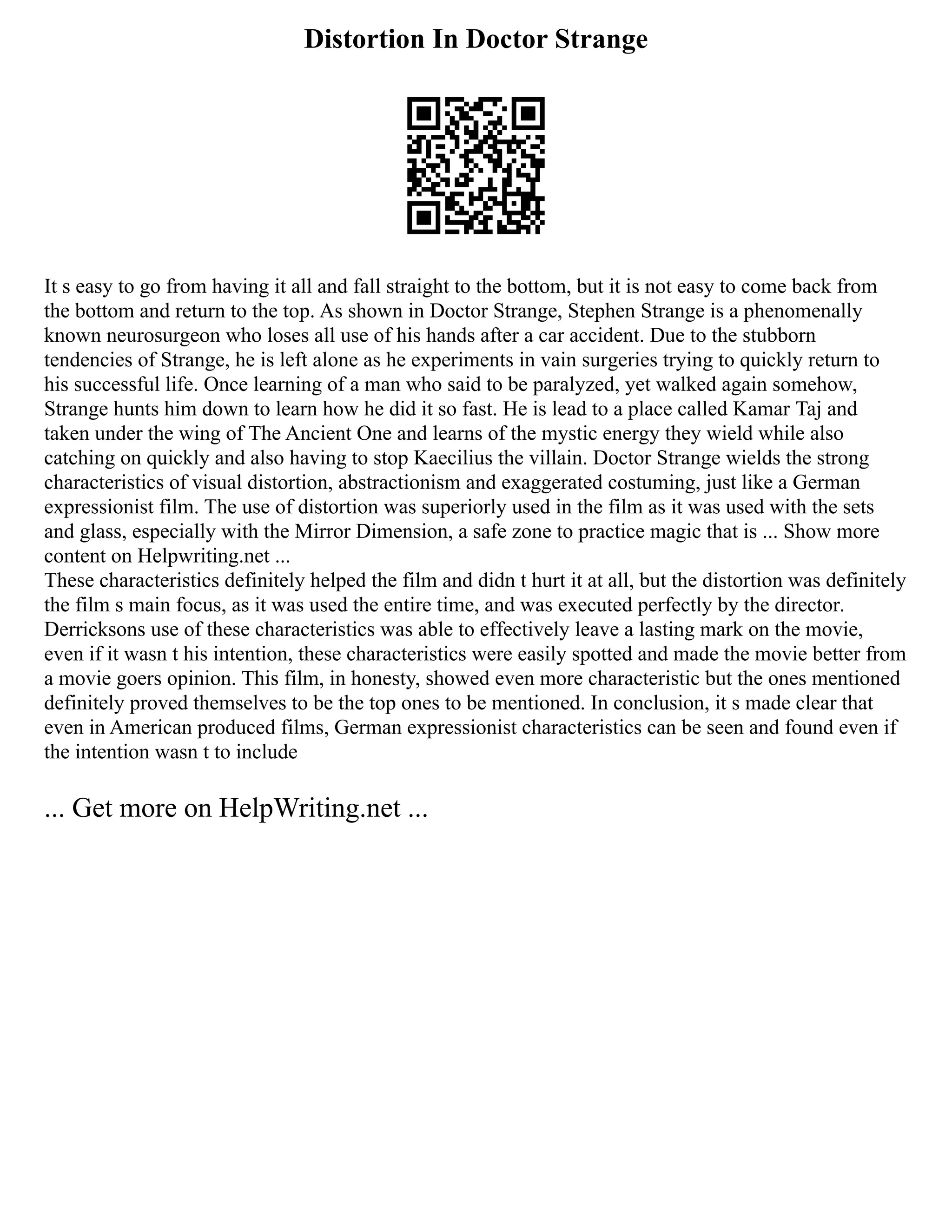 Distortion In Doctor Strange
It s easy to go from having it all and fall straight to the bottom, but it is not easy to come back from
the bottom and return to the top. As shown in Doctor Strange, Stephen Strange is a phenomenally
known neurosurgeon who loses all use of his hands after a car accident. Due to the stubborn
tendencies of Strange, he is left alone as he experiments in vain surgeries trying to quickly return to
his successful life. Once learning of a man who said to be paralyzed, yet walked again somehow,
Strange hunts him down to learn how he did it so fast. He is lead to a place called Kamar Taj and
taken under the wing of The Ancient One and learns of the mystic energy they wield while also
catching on quickly and also having to stop Kaecilius the villain. Doctor Strange wields the strong
characteristics of visual distortion, abstractionism and exaggerated costuming, just like a German
expressionist film. The use of distortion was superiorly used in the film as it was used with the sets
and glass, especially with the Mirror Dimension, a safe zone to practice magic that is ... Show more
content on Helpwriting.net ...
These characteristics definitely helped the film and didn t hurt it at all, but the distortion was definitely
the film s main focus, as it was used the entire time, and was executed perfectly by the director.
Derricksons use of these characteristics was able to effectively leave a lasting mark on the movie,
even if it wasn t his intention, these characteristics were easily spotted and made the movie better from
a movie goers opinion. This film, in honesty, showed even more characteristic but the ones mentioned
definitely proved themselves to be the top ones to be mentioned. In conclusion, it s made clear that
even in American produced films, German expressionist characteristics can be seen and found even if
the intention wasn t to include
... Get more on HelpWriting.net ...
 