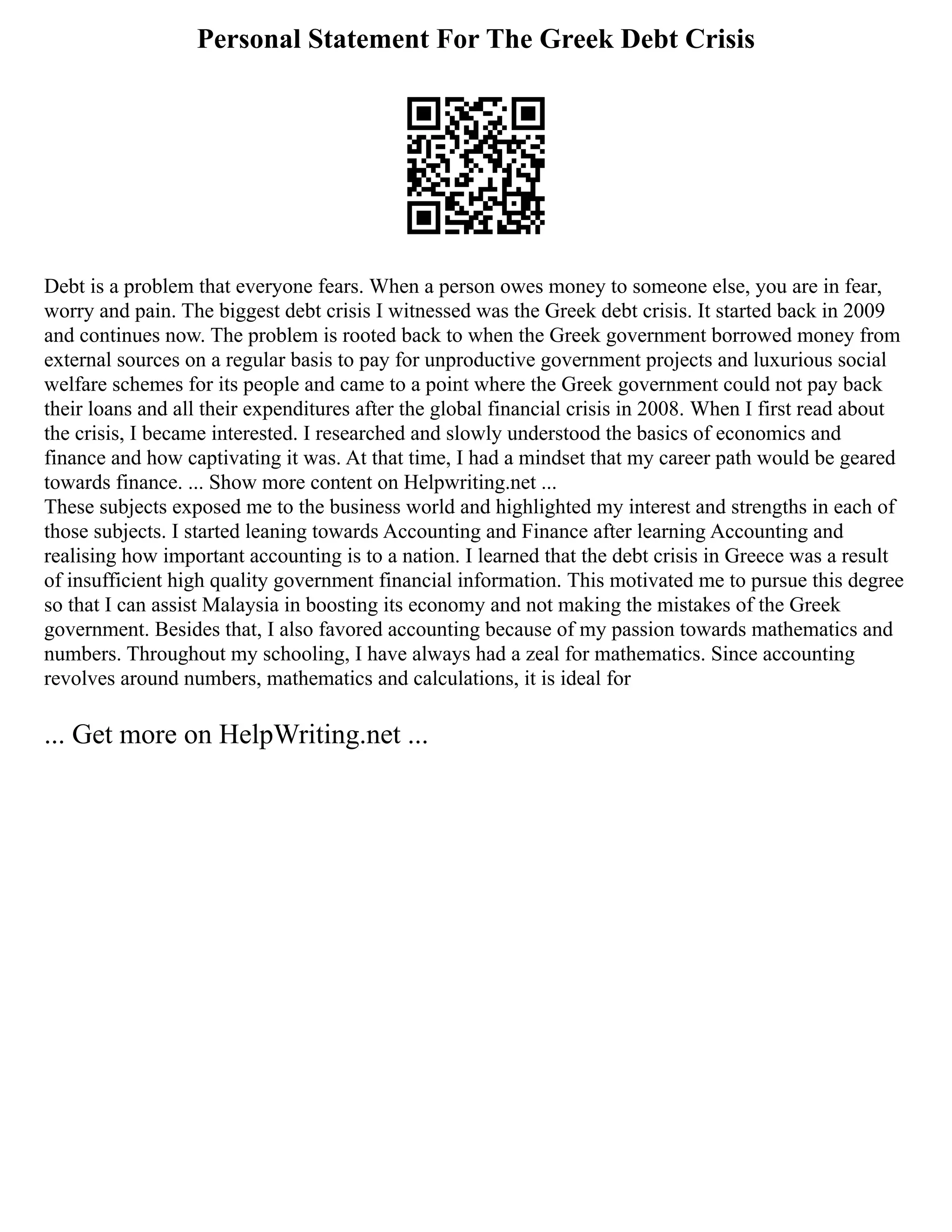 Personal Statement For The Greek Debt Crisis
Debt is a problem that everyone fears. When a person owes money to someone else, you are in fear,
worry and pain. The biggest debt crisis I witnessed was the Greek debt crisis. It started back in 2009
and continues now. The problem is rooted back to when the Greek government borrowed money from
external sources on a regular basis to pay for unproductive government projects and luxurious social
welfare schemes for its people and came to a point where the Greek government could not pay back
their loans and all their expenditures after the global financial crisis in 2008. When I first read about
the crisis, I became interested. I researched and slowly understood the basics of economics and
finance and how captivating it was. At that time, I had a mindset that my career path would be geared
towards finance. ... Show more content on Helpwriting.net ...
These subjects exposed me to the business world and highlighted my interest and strengths in each of
those subjects. I started leaning towards Accounting and Finance after learning Accounting and
realising how important accounting is to a nation. I learned that the debt crisis in Greece was a result
of insufficient high quality government financial information. This motivated me to pursue this degree
so that I can assist Malaysia in boosting its economy and not making the mistakes of the Greek
government. Besides that, I also favored accounting because of my passion towards mathematics and
numbers. Throughout my schooling, I have always had a zeal for mathematics. Since accounting
revolves around numbers, mathematics and calculations, it is ideal for
... Get more on HelpWriting.net ...
 