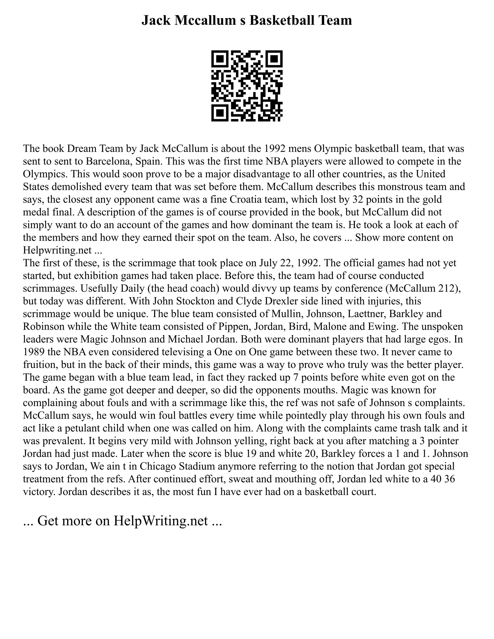 Jack Mccallum s Basketball Team
The book Dream Team by Jack McCallum is about the 1992 mens Olympic basketball team, that was
sent to sent to Barcelona, Spain. This was the first time NBA players were allowed to compete in the
Olympics. This would soon prove to be a major disadvantage to all other countries, as the United
States demolished every team that was set before them. McCallum describes this monstrous team and
says, the closest any opponent came was a fine Croatia team, which lost by 32 points in the gold
medal final. A description of the games is of course provided in the book, but McCallum did not
simply want to do an account of the games and how dominant the team is. He took a look at each of
the members and how they earned their spot on the team. Also, he covers ... Show more content on
Helpwriting.net ...
The first of these, is the scrimmage that took place on July 22, 1992. The official games had not yet
started, but exhibition games had taken place. Before this, the team had of course conducted
scrimmages. Usefully Daily (the head coach) would divvy up teams by conference (McCallum 212),
but today was different. With John Stockton and Clyde Drexler side lined with injuries, this
scrimmage would be unique. The blue team consisted of Mullin, Johnson, Laettner, Barkley and
Robinson while the White team consisted of Pippen, Jordan, Bird, Malone and Ewing. The unspoken
leaders were Magic Johnson and Michael Jordan. Both were dominant players that had large egos. In
1989 the NBA even considered televising a One on One game between these two. It never came to
fruition, but in the back of their minds, this game was a way to prove who truly was the better player.
The game began with a blue team lead, in fact they racked up 7 points before white even got on the
board. As the game got deeper and deeper, so did the opponents mouths. Magic was known for
complaining about fouls and with a scrimmage like this, the ref was not safe of Johnson s complaints.
McCallum says, he would win foul battles every time while pointedly play through his own fouls and
act like a petulant child when one was called on him. Along with the complaints came trash talk and it
was prevalent. It begins very mild with Johnson yelling, right back at you after matching a 3 pointer
Jordan had just made. Later when the score is blue 19 and white 20, Barkley forces a 1 and 1. Johnson
says to Jordan, We ain t in Chicago Stadium anymore referring to the notion that Jordan got special
treatment from the refs. After continued effort, sweat and mouthing off, Jordan led white to a 40 36
victory. Jordan describes it as, the most fun I have ever had on a basketball court.
... Get more on HelpWriting.net ...
 