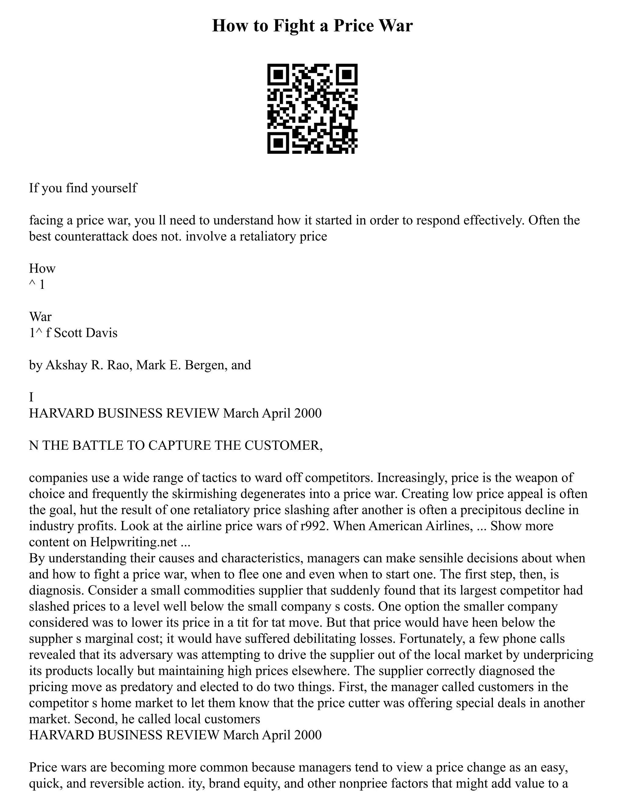 How to Fight a Price War
If you find yourself
facing a price war, you ll need to understand how it started in order to respond effectively. Often the
best counterattack does not. involve a retaliatory price
How
^ 1
War
1^ f Scott Davis
by Akshay R. Rao, Mark E. Bergen, and
I
HARVARD BUSINESS REVIEW March April 2000
N THE BATTLE TO CAPTURE THE CUSTOMER,
companies use a wide range of tactics to ward off competitors. Increasingly, price is the weapon of
choice and frequently the skirmishing degenerates into a price war. Creating low price appeal is often
the goal, hut the result of one retaliatory price slashing after another is often a precipitous decline in
industry profits. Look at the airline price wars of r992. When American Airlines, ... Show more
content on Helpwriting.net ...
By understanding their causes and characteristics, managers can make sensihle decisions about when
and how to fight a price war, when to flee one and even when to start one. The first step, then, is
diagnosis. Consider a small commodities supplier that suddenly found that its largest competitor had
slashed prices to a level well below the small company s costs. One option the smaller company
considered was to lower its price in a tit for tat move. But that price would have heen below the
suppher s marginal cost; it would have suffered debilitating losses. Fortunately, a few phone calls
revealed that its adversary was attempting to drive the supplier out of the local market by underpricing
its products locally but maintaining high prices elsewhere. The supplier correctly diagnosed the
pricing move as predatory and elected to do two things. First, the manager called customers in the
competitor s home market to let them know that the price cutter was offering special deals in another
market. Second, he called local customers
HARVARD BUSINESS REVIEW March April 2000
Price wars are becoming more common because managers tend to view a price change as an easy,
quick, and reversible action. ity, brand equity, and other nonpriee factors that might add value to a
 