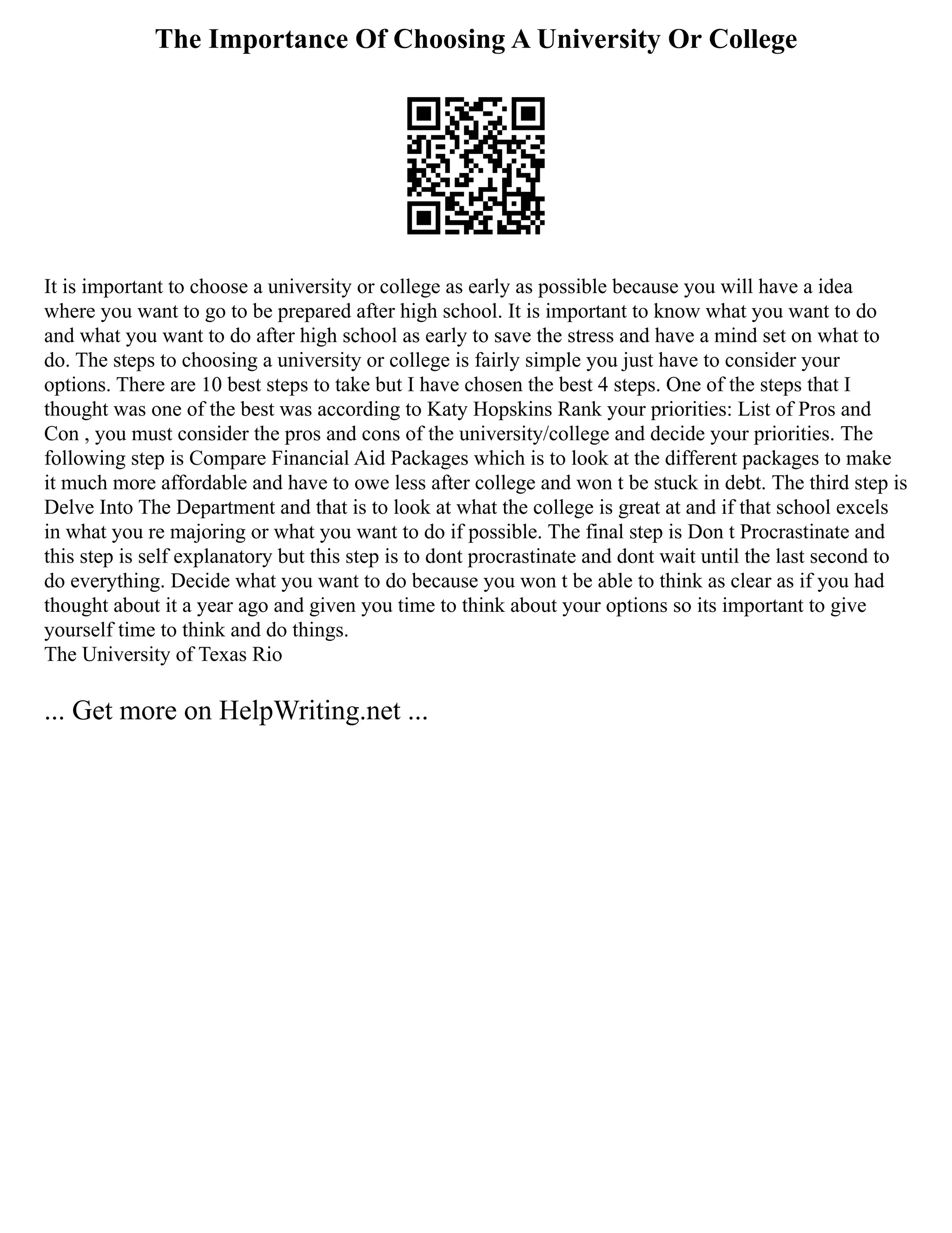 The Importance Of Choosing A University Or College
It is important to choose a university or college as early as possible because you will have a idea
where you want to go to be prepared after high school. It is important to know what you want to do
and what you want to do after high school as early to save the stress and have a mind set on what to
do. The steps to choosing a university or college is fairly simple you just have to consider your
options. There are 10 best steps to take but I have chosen the best 4 steps. One of the steps that I
thought was one of the best was according to Katy Hopskins Rank your priorities: List of Pros and
Con , you must consider the pros and cons of the university/college and decide your priorities. The
following step is Compare Financial Aid Packages which is to look at the different packages to make
it much more affordable and have to owe less after college and won t be stuck in debt. The third step is
Delve Into The Department and that is to look at what the college is great at and if that school excels
in what you re majoring or what you want to do if possible. The final step is Don t Procrastinate and
this step is self explanatory but this step is to dont procrastinate and dont wait until the last second to
do everything. Decide what you want to do because you won t be able to think as clear as if you had
thought about it a year ago and given you time to think about your options so its important to give
yourself time to think and do things.
The University of Texas Rio
... Get more on HelpWriting.net ...
 