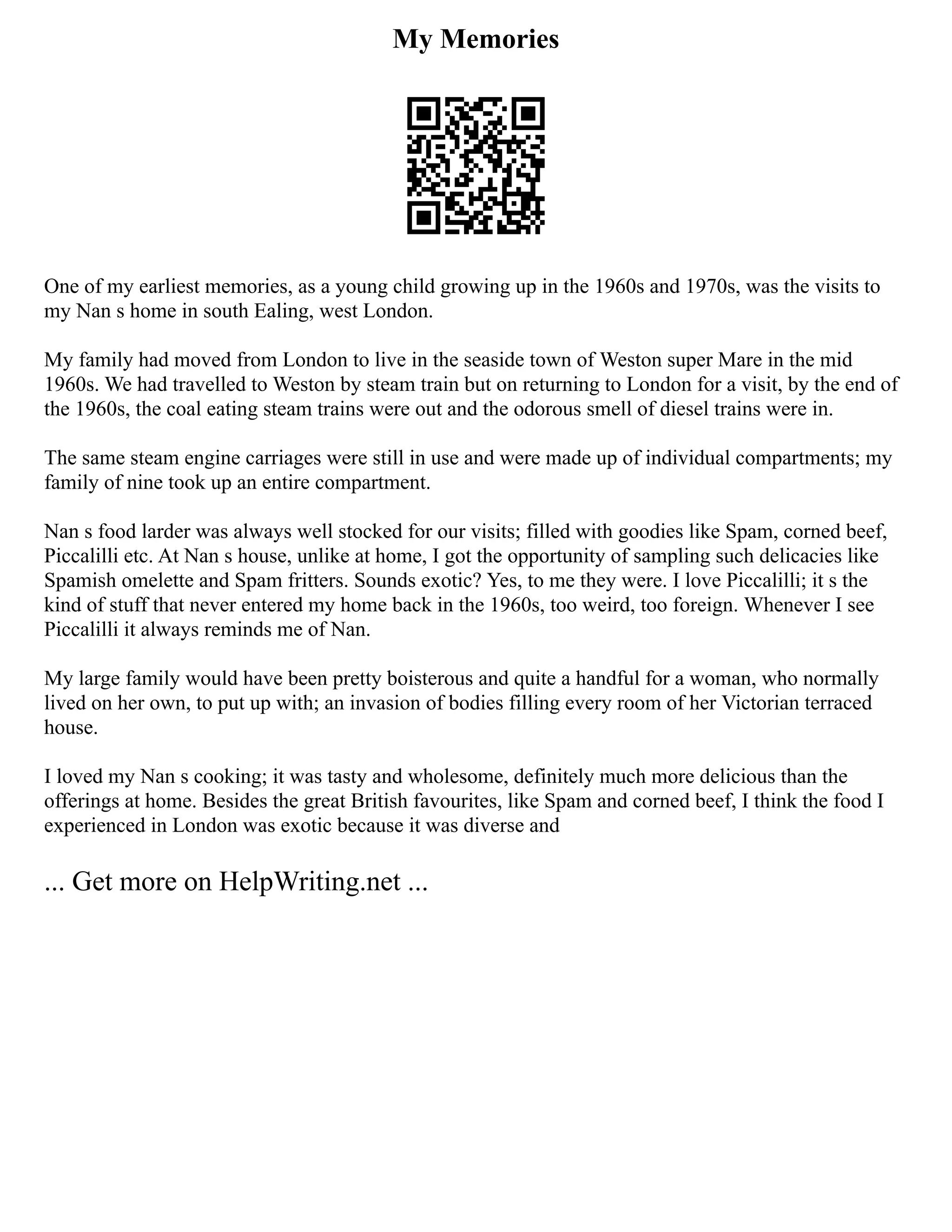My Memories
One of my earliest memories, as a young child growing up in the 1960s and 1970s, was the visits to
my Nan s home in south Ealing, west London.
My family had moved from London to live in the seaside town of Weston super Mare in the mid
1960s. We had travelled to Weston by steam train but on returning to London for a visit, by the end of
the 1960s, the coal eating steam trains were out and the odorous smell of diesel trains were in.
The same steam engine carriages were still in use and were made up of individual compartments; my
family of nine took up an entire compartment.
Nan s food larder was always well stocked for our visits; filled with goodies like Spam, corned beef,
Piccalilli etc. At Nan s house, unlike at home, I got the opportunity of sampling such delicacies like
Spamish omelette and Spam fritters. Sounds exotic? Yes, to me they were. I love Piccalilli; it s the
kind of stuff that never entered my home back in the 1960s, too weird, too foreign. Whenever I see
Piccalilli it always reminds me of Nan.
My large family would have been pretty boisterous and quite a handful for a woman, who normally
lived on her own, to put up with; an invasion of bodies filling every room of her Victorian terraced
house.
I loved my Nan s cooking; it was tasty and wholesome, definitely much more delicious than the
offerings at home. Besides the great British favourites, like Spam and corned beef, I think the food I
experienced in London was exotic because it was diverse and
... Get more on HelpWriting.net ...
 