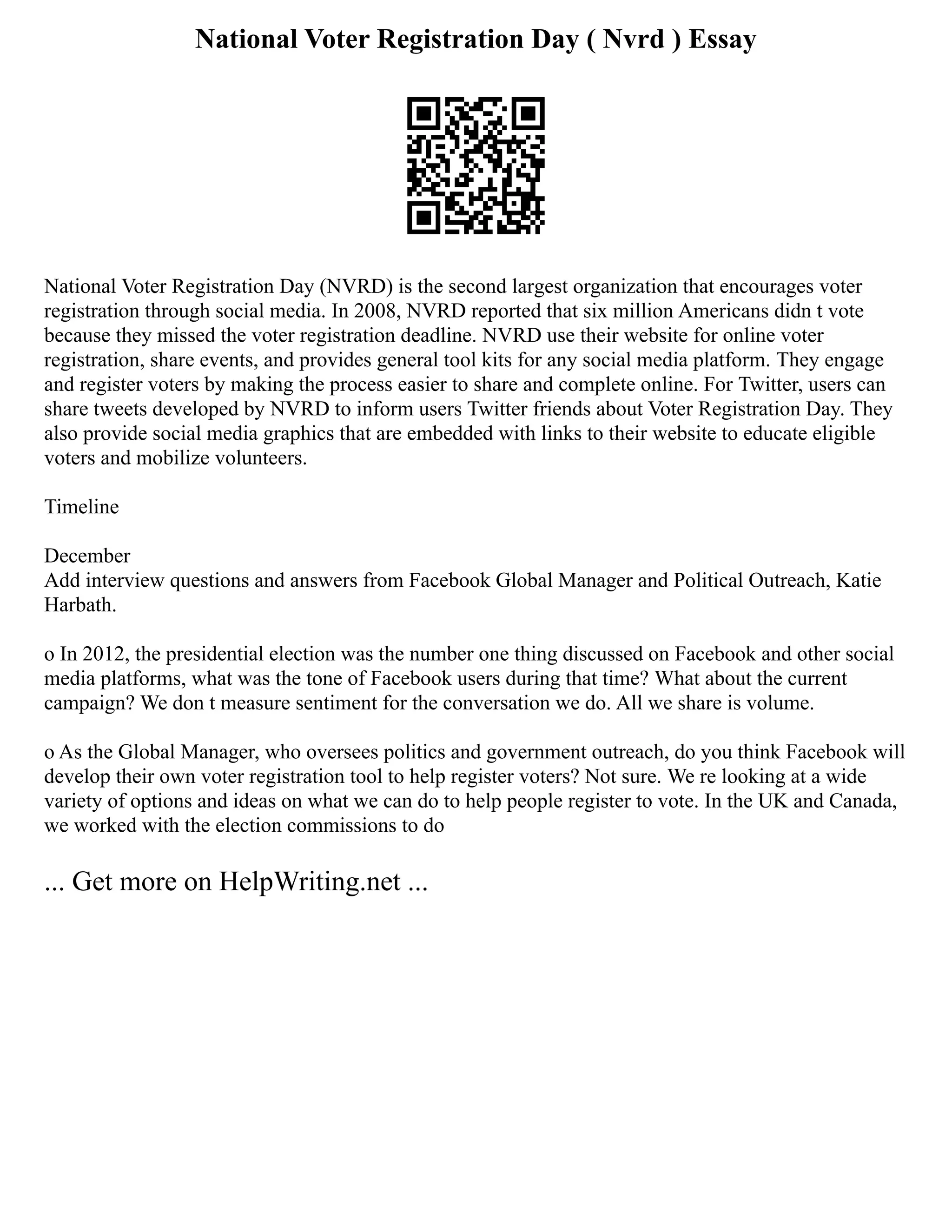 National Voter Registration Day ( Nvrd ) Essay
National Voter Registration Day (NVRD) is the second largest organization that encourages voter
registration through social media. In 2008, NVRD reported that six million Americans didn t vote
because they missed the voter registration deadline. NVRD use their website for online voter
registration, share events, and provides general tool kits for any social media platform. They engage
and register voters by making the process easier to share and complete online. For Twitter, users can
share tweets developed by NVRD to inform users Twitter friends about Voter Registration Day. They
also provide social media graphics that are embedded with links to their website to educate eligible
voters and mobilize volunteers.
Timeline
December
Add interview questions and answers from Facebook Global Manager and Political Outreach, Katie
Harbath.
o In 2012, the presidential election was the number one thing discussed on Facebook and other social
media platforms, what was the tone of Facebook users during that time? What about the current
campaign? We don t measure sentiment for the conversation we do. All we share is volume.
o As the Global Manager, who oversees politics and government outreach, do you think Facebook will
develop their own voter registration tool to help register voters? Not sure. We re looking at a wide
variety of options and ideas on what we can do to help people register to vote. In the UK and Canada,
we worked with the election commissions to do
... Get more on HelpWriting.net ...
 