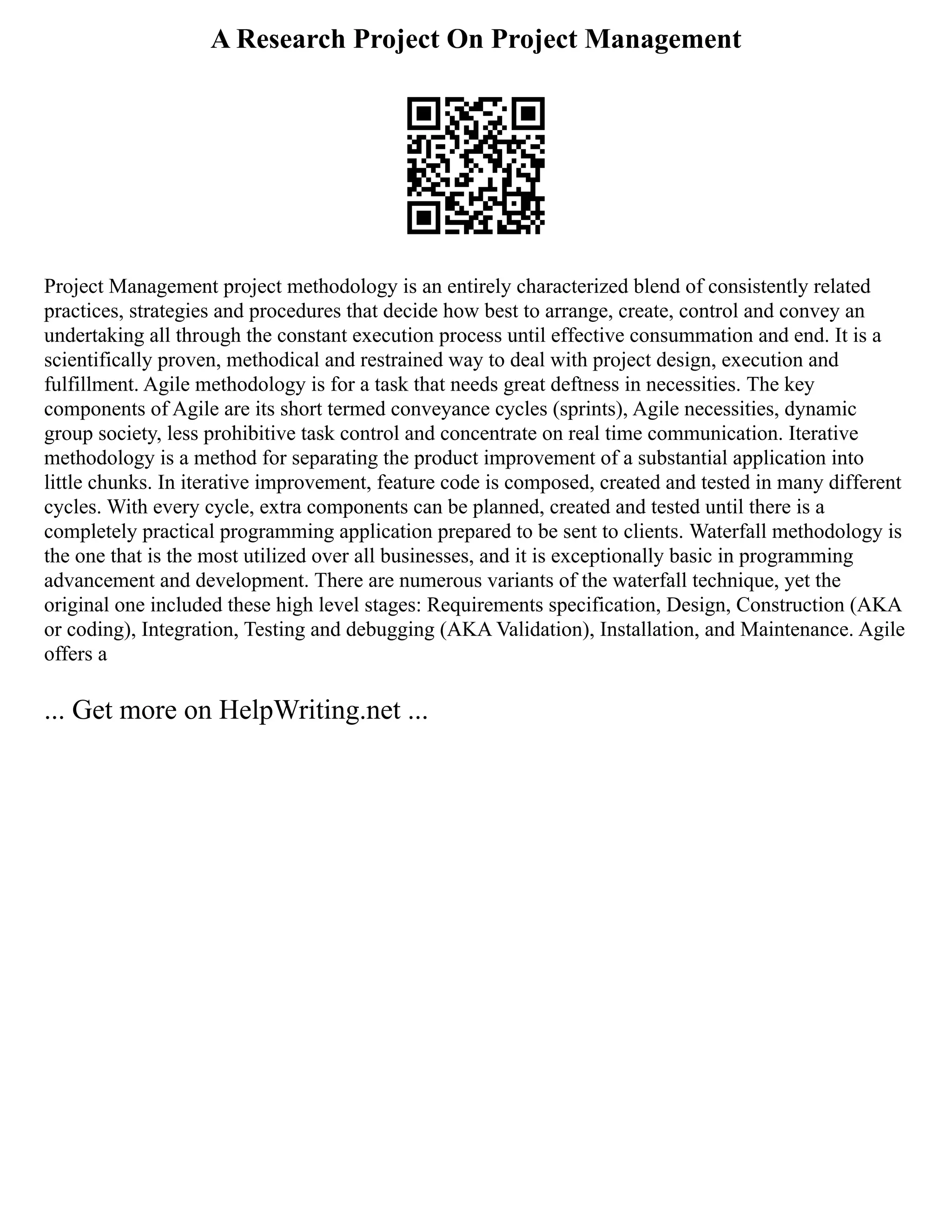 A Research Project On Project Management
Project Management project methodology is an entirely characterized blend of consistently related
practices, strategies and procedures that decide how best to arrange, create, control and convey an
undertaking all through the constant execution process until effective consummation and end. It is a
scientifically proven, methodical and restrained way to deal with project design, execution and
fulfillment. Agile methodology is for a task that needs great deftness in necessities. The key
components of Agile are its short termed conveyance cycles (sprints), Agile necessities, dynamic
group society, less prohibitive task control and concentrate on real time communication. Iterative
methodology is a method for separating the product improvement of a substantial application into
little chunks. In iterative improvement, feature code is composed, created and tested in many different
cycles. With every cycle, extra components can be planned, created and tested until there is a
completely practical programming application prepared to be sent to clients. Waterfall methodology is
the one that is the most utilized over all businesses, and it is exceptionally basic in programming
advancement and development. There are numerous variants of the waterfall technique, yet the
original one included these high level stages: Requirements specification, Design, Construction (AKA
or coding), Integration, Testing and debugging (AKA Validation), Installation, and Maintenance. Agile
offers a
... Get more on HelpWriting.net ...
 