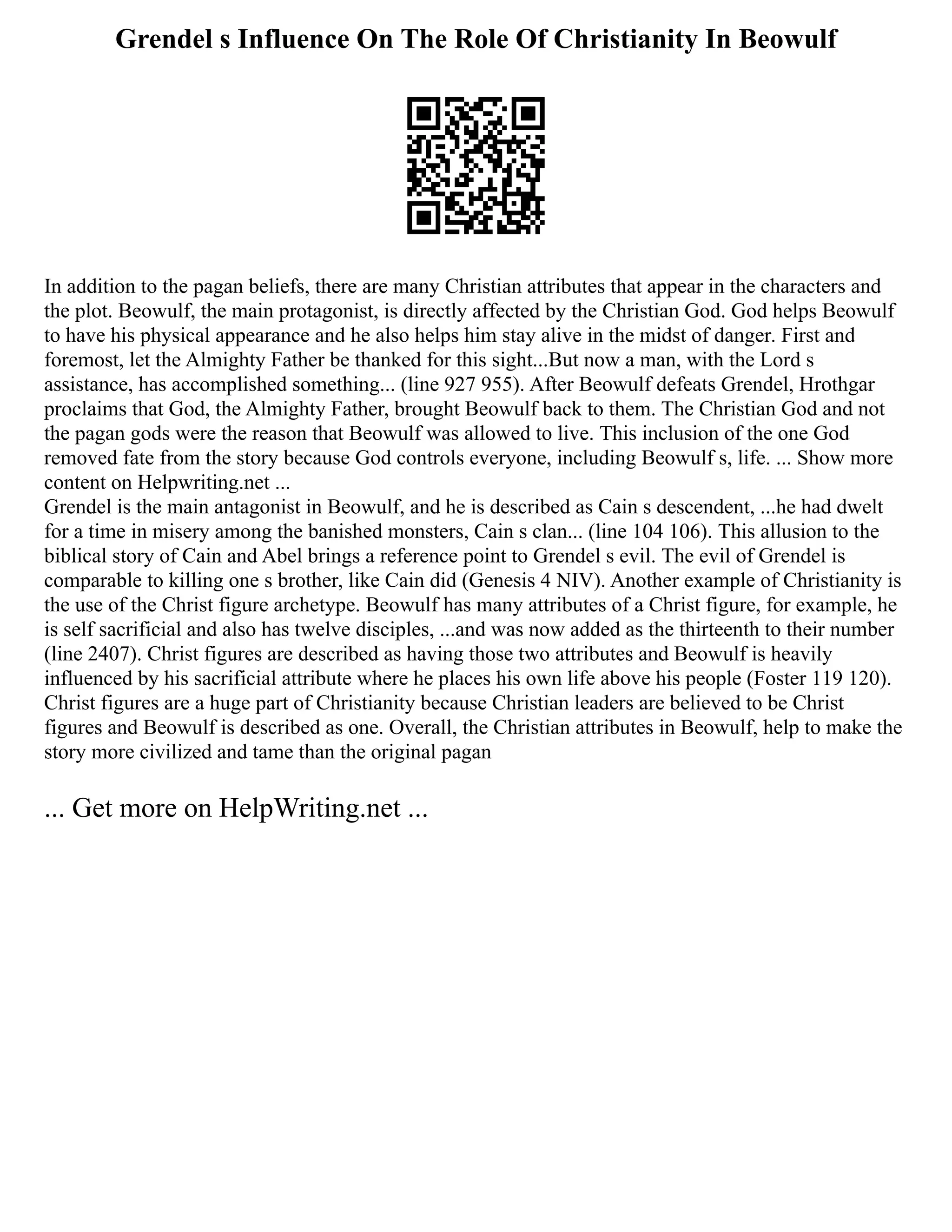 Grendel s Influence On The Role Of Christianity In Beowulf
In addition to the pagan beliefs, there are many Christian attributes that appear in the characters and
the plot. Beowulf, the main protagonist, is directly affected by the Christian God. God helps Beowulf
to have his physical appearance and he also helps him stay alive in the midst of danger. First and
foremost, let the Almighty Father be thanked for this sight...But now a man, with the Lord s
assistance, has accomplished something... (line 927 955). After Beowulf defeats Grendel, Hrothgar
proclaims that God, the Almighty Father, brought Beowulf back to them. The Christian God and not
the pagan gods were the reason that Beowulf was allowed to live. This inclusion of the one God
removed fate from the story because God controls everyone, including Beowulf s, life. ... Show more
content on Helpwriting.net ...
Grendel is the main antagonist in Beowulf, and he is described as Cain s descendent, ...he had dwelt
for a time in misery among the banished monsters, Cain s clan... (line 104 106). This allusion to the
biblical story of Cain and Abel brings a reference point to Grendel s evil. The evil of Grendel is
comparable to killing one s brother, like Cain did (Genesis 4 NIV). Another example of Christianity is
the use of the Christ figure archetype. Beowulf has many attributes of a Christ figure, for example, he
is self sacrificial and also has twelve disciples, ...and was now added as the thirteenth to their number
(line 2407). Christ figures are described as having those two attributes and Beowulf is heavily
influenced by his sacrificial attribute where he places his own life above his people (Foster 119 120).
Christ figures are a huge part of Christianity because Christian leaders are believed to be Christ
figures and Beowulf is described as one. Overall, the Christian attributes in Beowulf, help to make the
story more civilized and tame than the original pagan
... Get more on HelpWriting.net ...
 