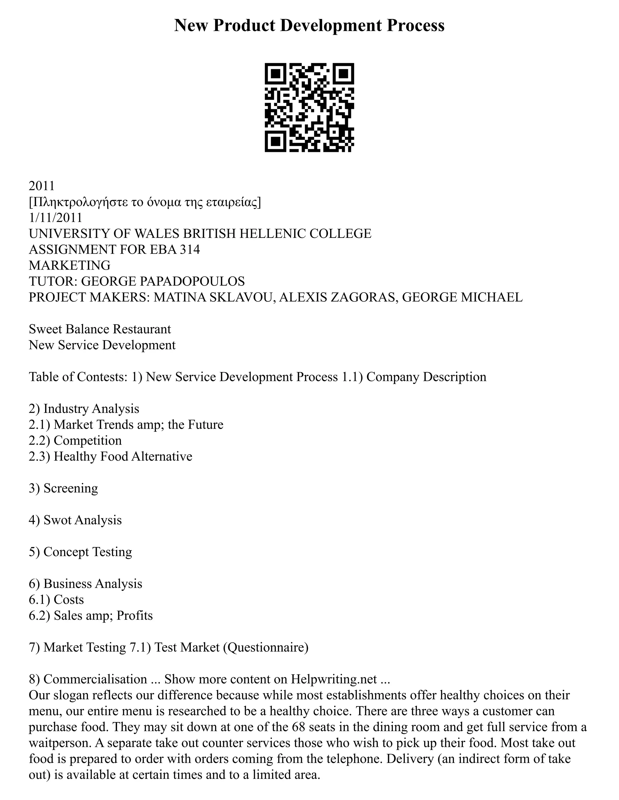 New Product Development Process
2011
[Πληκτρολογήστε το όνομα της εταιρείας]
1/11/2011
UNIVERSITY OF WALES BRITISH HELLENIC COLLEGE
ASSIGNMENT FOR EBA 314
MARKETING
TUTOR: GEORGE PAPADOPOULOS
PROJECT MAKERS: MATINA SKLAVOU, ALEXIS ZAGORAS, GEORGE MICHAEL
Sweet Balance Restaurant
New Service Development
Table of Contests: 1) New Service Development Process 1.1) Company Description
2) Industry Analysis
2.1) Market Trends amp; the Future
2.2) Competition
2.3) Healthy Food Alternative
3) Screening
4) Swot Analysis
5) Concept Testing
6) Business Analysis
6.1) Costs
6.2) Sales amp; Profits
7) Market Testing 7.1) Test Market (Questionnaire)
8) Commercialisation ... Show more content on Helpwriting.net ...
Our slogan reflects our difference because while most establishments offer healthy choices on their
menu, our entire menu is researched to be a healthy choice. There are three ways a customer can
purchase food. They may sit down at one of the 68 seats in the dining room and get full service from a
waitperson. A separate take out counter services those who wish to pick up their food. Most take out
food is prepared to order with orders coming from the telephone. Delivery (an indirect form of take
out) is available at certain times and to a limited area.
 