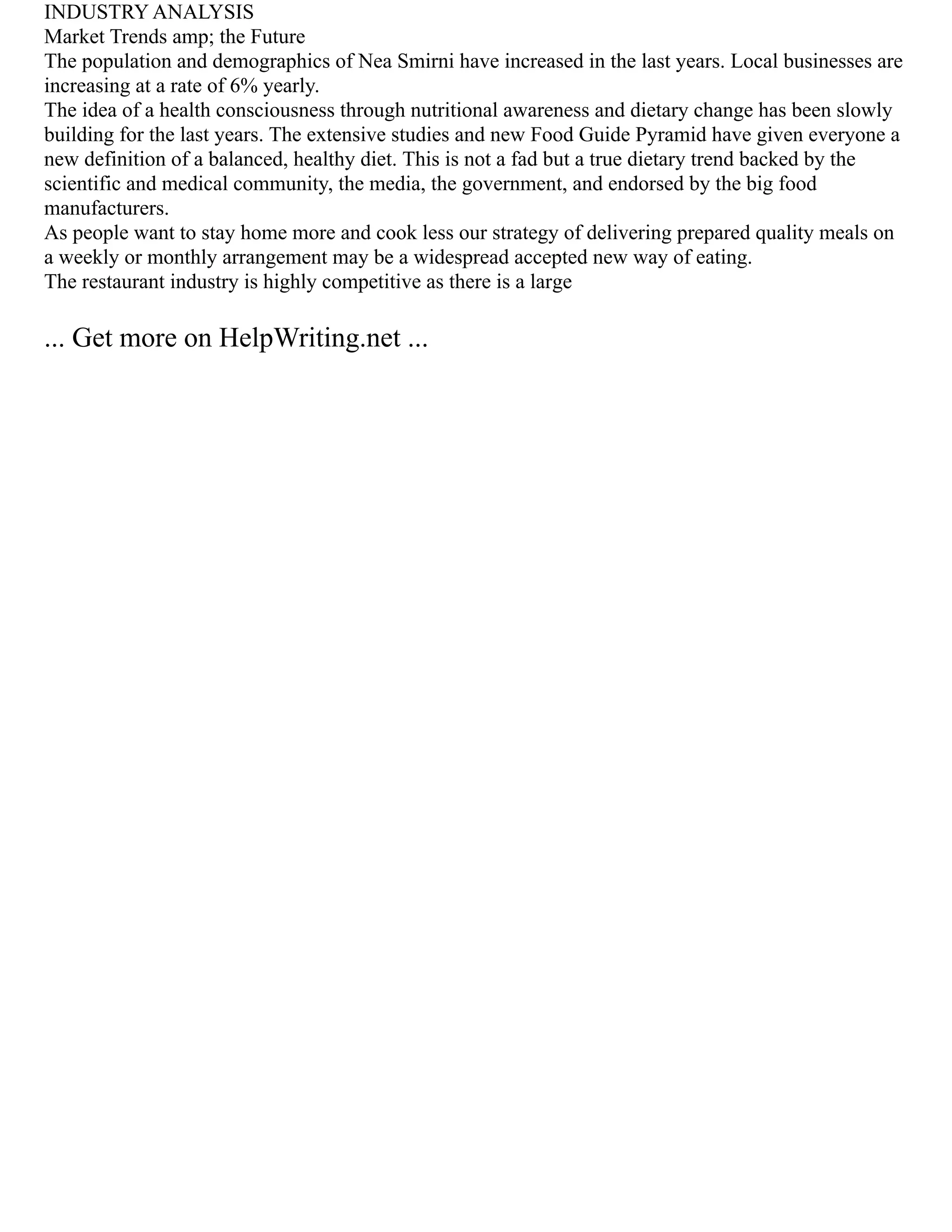 INDUSTRY ANALYSIS
Market Trends amp; the Future
The population and demographics of Nea Smirni have increased in the last years. Local businesses are
increasing at a rate of 6% yearly.
The idea of a health consciousness through nutritional awareness and dietary change has been slowly
building for the last years. The extensive studies and new Food Guide Pyramid have given everyone a
new definition of a balanced, healthy diet. This is not a fad but a true dietary trend backed by the
scientific and medical community, the media, the government, and endorsed by the big food
manufacturers.
As people want to stay home more and cook less our strategy of delivering prepared quality meals on
a weekly or monthly arrangement may be a widespread accepted new way of eating.
The restaurant industry is highly competitive as there is a large
... Get more on HelpWriting.net ...
 