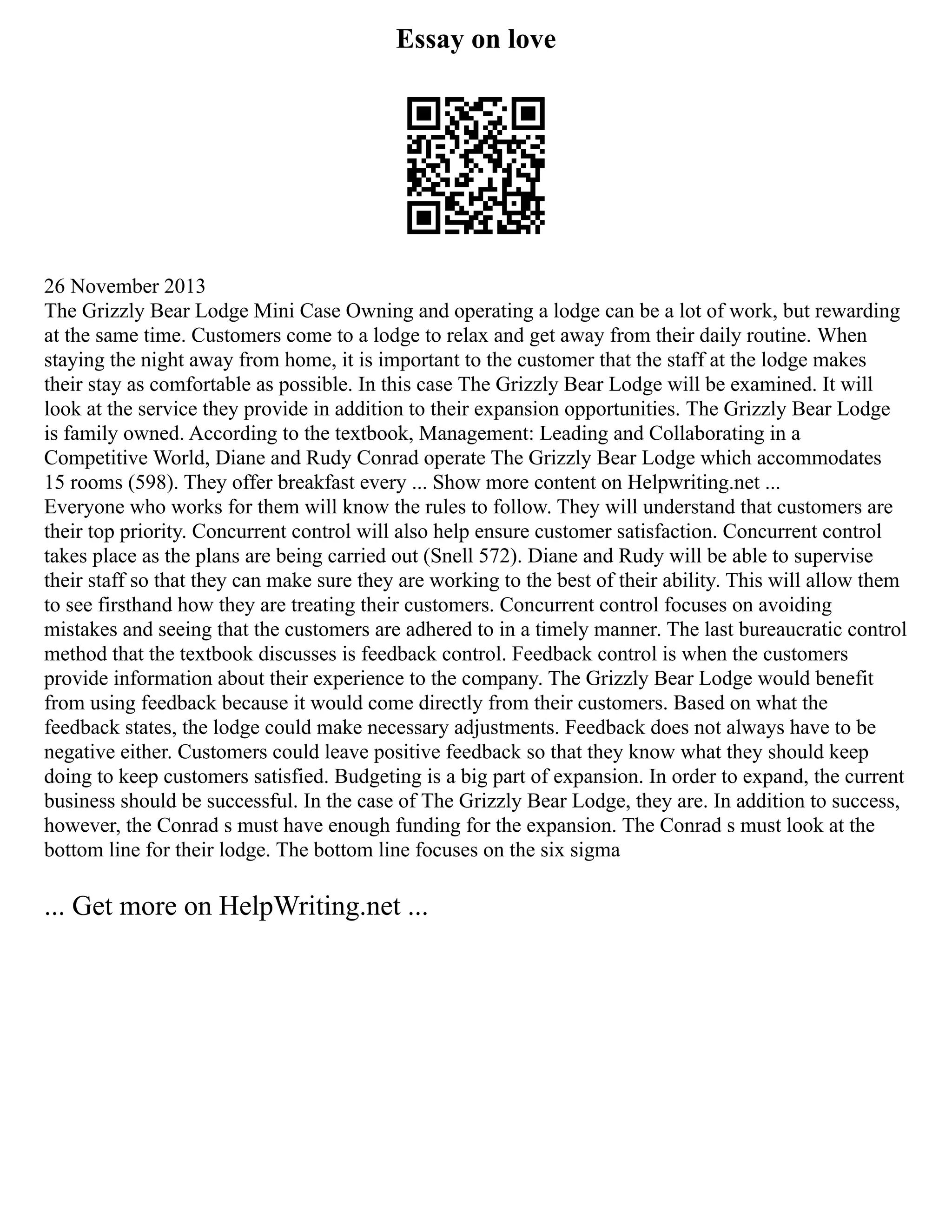 Essay on love
26 November 2013
The Grizzly Bear Lodge Mini Case Owning and operating a lodge can be a lot of work, but rewarding
at the same time. Customers come to a lodge to relax and get away from their daily routine. When
staying the night away from home, it is important to the customer that the staff at the lodge makes
their stay as comfortable as possible. In this case The Grizzly Bear Lodge will be examined. It will
look at the service they provide in addition to their expansion opportunities. The Grizzly Bear Lodge
is family owned. According to the textbook, Management: Leading and Collaborating in a
Competitive World, Diane and Rudy Conrad operate The Grizzly Bear Lodge which accommodates
15 rooms (598). They offer breakfast every ... Show more content on Helpwriting.net ...
Everyone who works for them will know the rules to follow. They will understand that customers are
their top priority. Concurrent control will also help ensure customer satisfaction. Concurrent control
takes place as the plans are being carried out (Snell 572). Diane and Rudy will be able to supervise
their staff so that they can make sure they are working to the best of their ability. This will allow them
to see firsthand how they are treating their customers. Concurrent control focuses on avoiding
mistakes and seeing that the customers are adhered to in a timely manner. The last bureaucratic control
method that the textbook discusses is feedback control. Feedback control is when the customers
provide information about their experience to the company. The Grizzly Bear Lodge would benefit
from using feedback because it would come directly from their customers. Based on what the
feedback states, the lodge could make necessary adjustments. Feedback does not always have to be
negative either. Customers could leave positive feedback so that they know what they should keep
doing to keep customers satisfied. Budgeting is a big part of expansion. In order to expand, the current
business should be successful. In the case of The Grizzly Bear Lodge, they are. In addition to success,
however, the Conrad s must have enough funding for the expansion. The Conrad s must look at the
bottom line for their lodge. The bottom line focuses on the six sigma
... Get more on HelpWriting.net ...
 