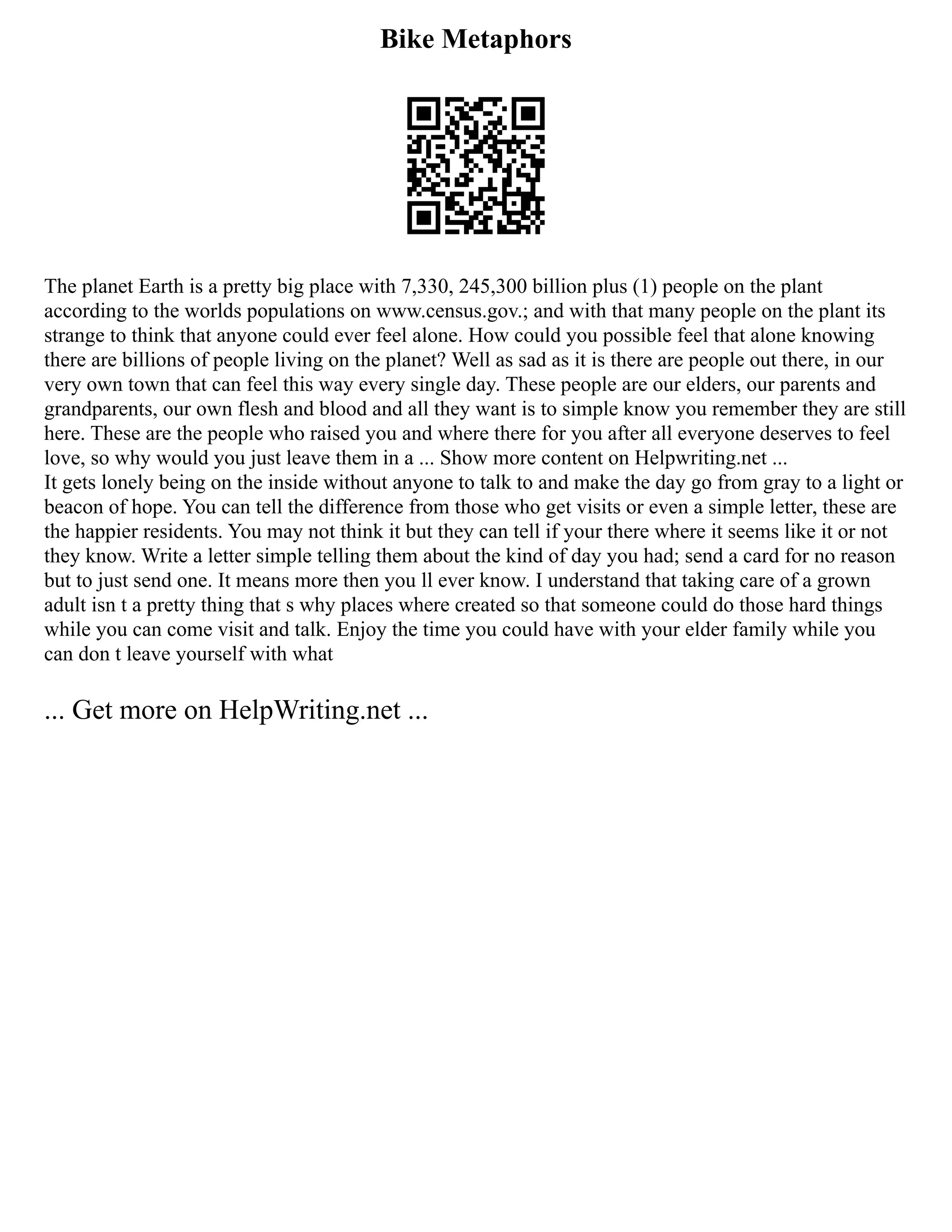 Bike Metaphors
The planet Earth is a pretty big place with 7,330, 245,300 billion plus (1) people on the plant
according to the worlds populations on www.census.gov.; and with that many people on the plant its
strange to think that anyone could ever feel alone. How could you possible feel that alone knowing
there are billions of people living on the planet? Well as sad as it is there are people out there, in our
very own town that can feel this way every single day. These people are our elders, our parents and
grandparents, our own flesh and blood and all they want is to simple know you remember they are still
here. These are the people who raised you and where there for you after all everyone deserves to feel
love, so why would you just leave them in a ... Show more content on Helpwriting.net ...
It gets lonely being on the inside without anyone to talk to and make the day go from gray to a light or
beacon of hope. You can tell the difference from those who get visits or even a simple letter, these are
the happier residents. You may not think it but they can tell if your there where it seems like it or not
they know. Write a letter simple telling them about the kind of day you had; send a card for no reason
but to just send one. It means more then you ll ever know. I understand that taking care of a grown
adult isn t a pretty thing that s why places where created so that someone could do those hard things
while you can come visit and talk. Enjoy the time you could have with your elder family while you
can don t leave yourself with what
... Get more on HelpWriting.net ...
 