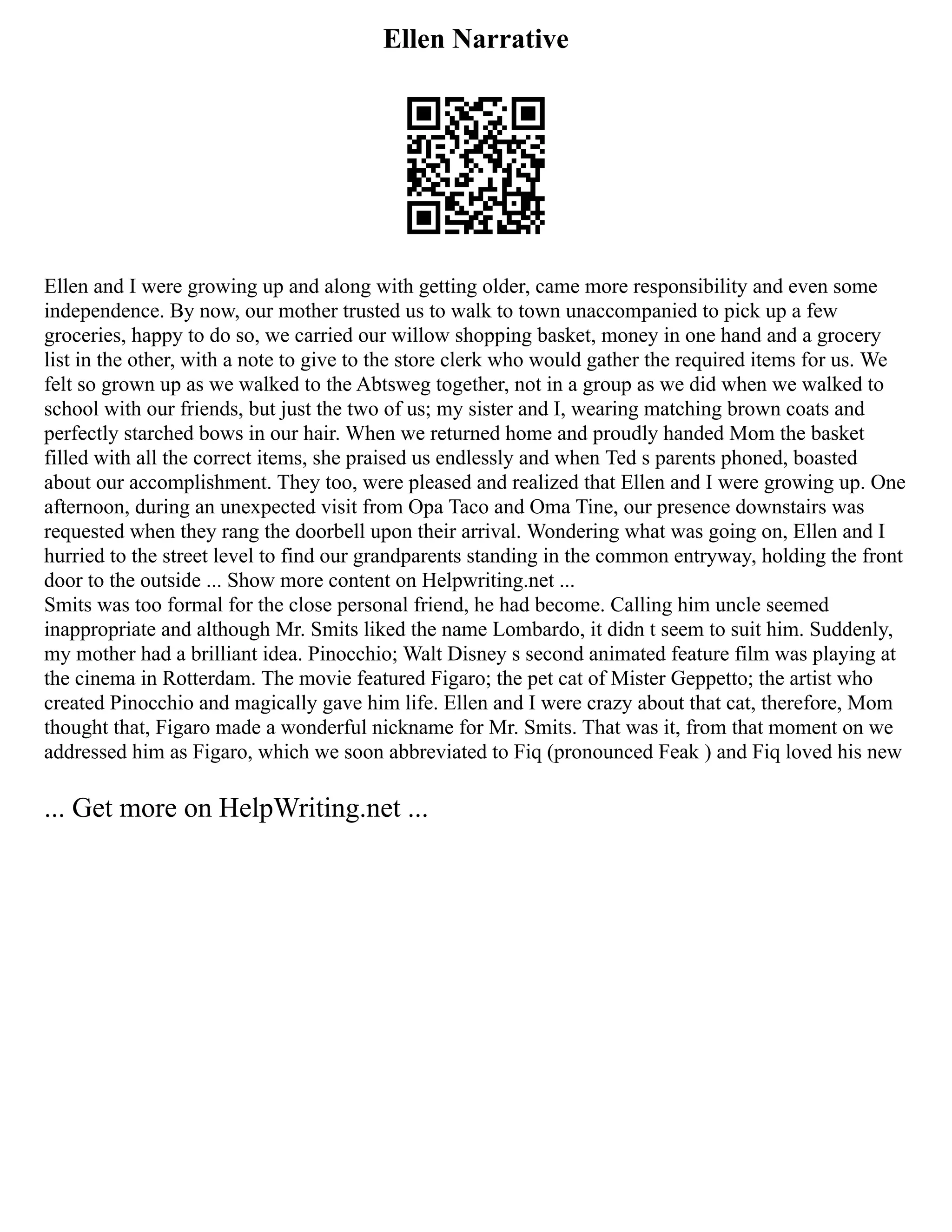 Ellen Narrative
Ellen and I were growing up and along with getting older, came more responsibility and even some
independence. By now, our mother trusted us to walk to town unaccompanied to pick up a few
groceries, happy to do so, we carried our willow shopping basket, money in one hand and a grocery
list in the other, with a note to give to the store clerk who would gather the required items for us. We
felt so grown up as we walked to the Abtsweg together, not in a group as we did when we walked to
school with our friends, but just the two of us; my sister and I, wearing matching brown coats and
perfectly starched bows in our hair. When we returned home and proudly handed Mom the basket
filled with all the correct items, she praised us endlessly and when Ted s parents phoned, boasted
about our accomplishment. They too, were pleased and realized that Ellen and I were growing up. One
afternoon, during an unexpected visit from Opa Taco and Oma Tine, our presence downstairs was
requested when they rang the doorbell upon their arrival. Wondering what was going on, Ellen and I
hurried to the street level to find our grandparents standing in the common entryway, holding the front
door to the outside ... Show more content on Helpwriting.net ...
Smits was too formal for the close personal friend, he had become. Calling him uncle seemed
inappropriate and although Mr. Smits liked the name Lombardo, it didn t seem to suit him. Suddenly,
my mother had a brilliant idea. Pinocchio; Walt Disney s second animated feature film was playing at
the cinema in Rotterdam. The movie featured Figaro; the pet cat of Mister Geppetto; the artist who
created Pinocchio and magically gave him life. Ellen and I were crazy about that cat, therefore, Mom
thought that, Figaro made a wonderful nickname for Mr. Smits. That was it, from that moment on we
addressed him as Figaro, which we soon abbreviated to Fiq (pronounced Feak ) and Fiq loved his new
... Get more on HelpWriting.net ...
 