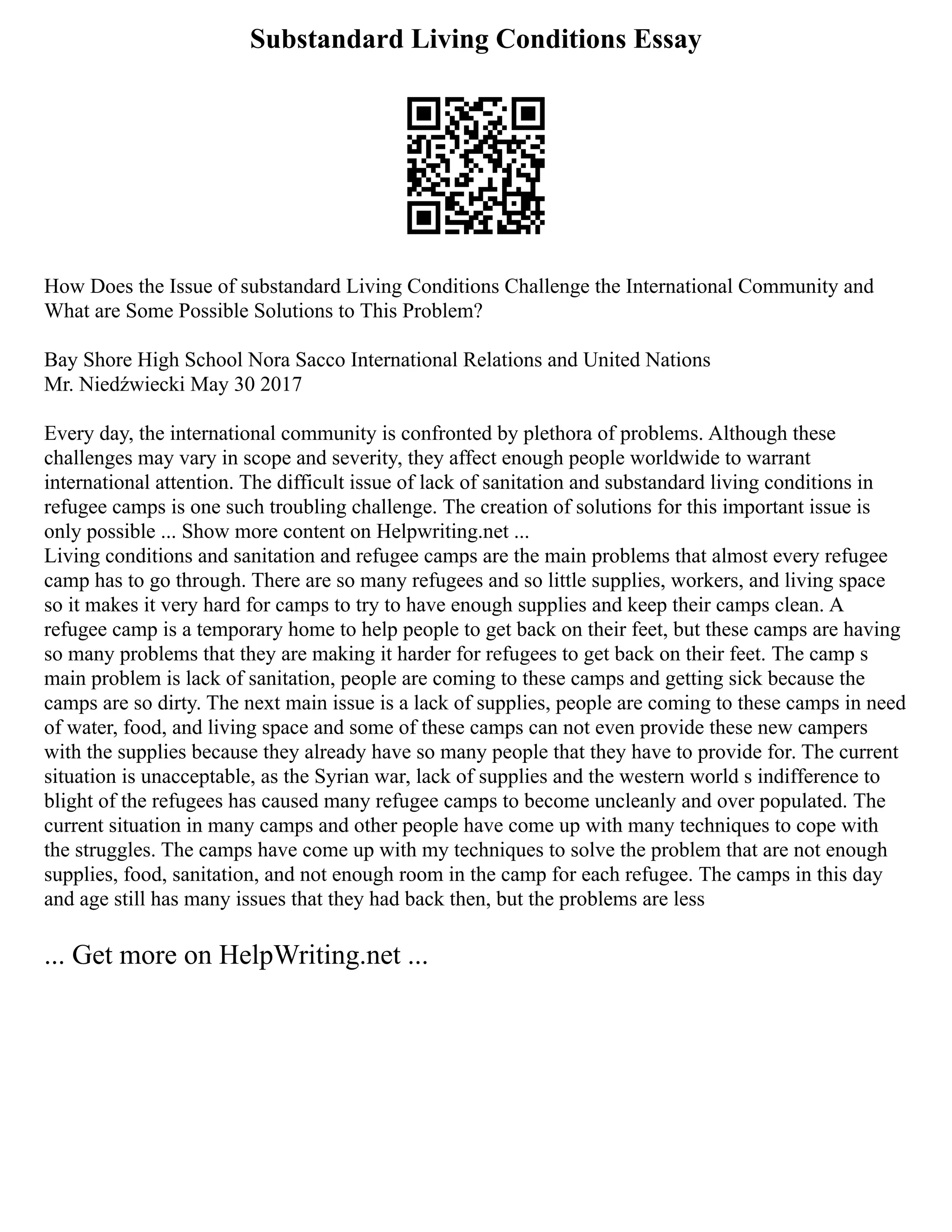Substandard Living Conditions Essay
How Does the Issue of substandard Living Conditions Challenge the International Community and
What are Some Possible Solutions to This Problem?
Bay Shore High School Nora Sacco International Relations and United Nations
Mr. Niedźwiecki May 30 2017
Every day, the international community is confronted by plethora of problems. Although these
challenges may vary in scope and severity, they affect enough people worldwide to warrant
international attention. The difficult issue of lack of sanitation and substandard living conditions in
refugee camps is one such troubling challenge. The creation of solutions for this important issue is
only possible ... Show more content on Helpwriting.net ...
Living conditions and sanitation and refugee camps are the main problems that almost every refugee
camp has to go through. There are so many refugees and so little supplies, workers, and living space
so it makes it very hard for camps to try to have enough supplies and keep their camps clean. A
refugee camp is a temporary home to help people to get back on their feet, but these camps are having
so many problems that they are making it harder for refugees to get back on their feet. The camp s
main problem is lack of sanitation, people are coming to these camps and getting sick because the
camps are so dirty. The next main issue is a lack of supplies, people are coming to these camps in need
of water, food, and living space and some of these camps can not even provide these new campers
with the supplies because they already have so many people that they have to provide for. The current
situation is unacceptable, as the Syrian war, lack of supplies and the western world s indifference to
blight of the refugees has caused many refugee camps to become uncleanly and over populated. The
current situation in many camps and other people have come up with many techniques to cope with
the struggles. The camps have come up with my techniques to solve the problem that are not enough
supplies, food, sanitation, and not enough room in the camp for each refugee. The camps in this day
and age still has many issues that they had back then, but the problems are less
... Get more on HelpWriting.net ...
 