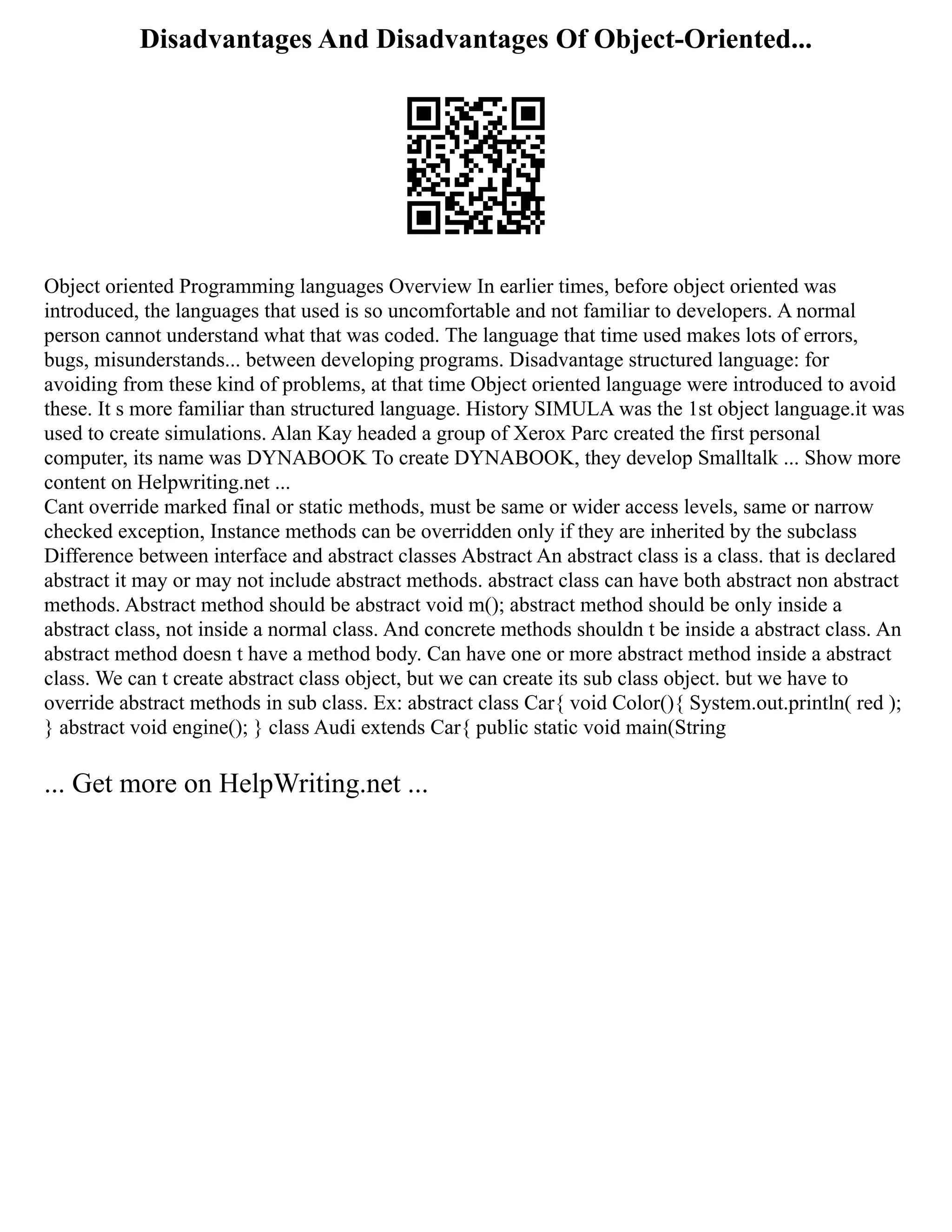 Disadvantages And Disadvantages Of Object-Oriented...
Object oriented Programming languages Overview In earlier times, before object oriented was
introduced, the languages that used is so uncomfortable and not familiar to developers. A normal
person cannot understand what that was coded. The language that time used makes lots of errors,
bugs, misunderstands... between developing programs. Disadvantage structured language: for
avoiding from these kind of problems, at that time Object oriented language were introduced to avoid
these. It s more familiar than structured language. History SIMULA was the 1st object language.it was
used to create simulations. Alan Kay headed a group of Xerox Parc created the first personal
computer, its name was DYNABOOK To create DYNABOOK, they develop Smalltalk ... Show more
content on Helpwriting.net ...
Cant override marked final or static methods, must be same or wider access levels, same or narrow
checked exception, Instance methods can be overridden only if they are inherited by the subclass
Difference between interface and abstract classes Abstract An abstract class is a class. that is declared
abstract it may or may not include abstract methods. abstract class can have both abstract non abstract
methods. Abstract method should be abstract void m(); abstract method should be only inside a
abstract class, not inside a normal class. And concrete methods shouldn t be inside a abstract class. An
abstract method doesn t have a method body. Can have one or more abstract method inside a abstract
class. We can t create abstract class object, but we can create its sub class object. but we have to
override abstract methods in sub class. Ex: abstract class Car{ void Color(){ System.out.println( red );
} abstract void engine(); } class Audi extends Car{ public static void main(String
... Get more on HelpWriting.net ...
 