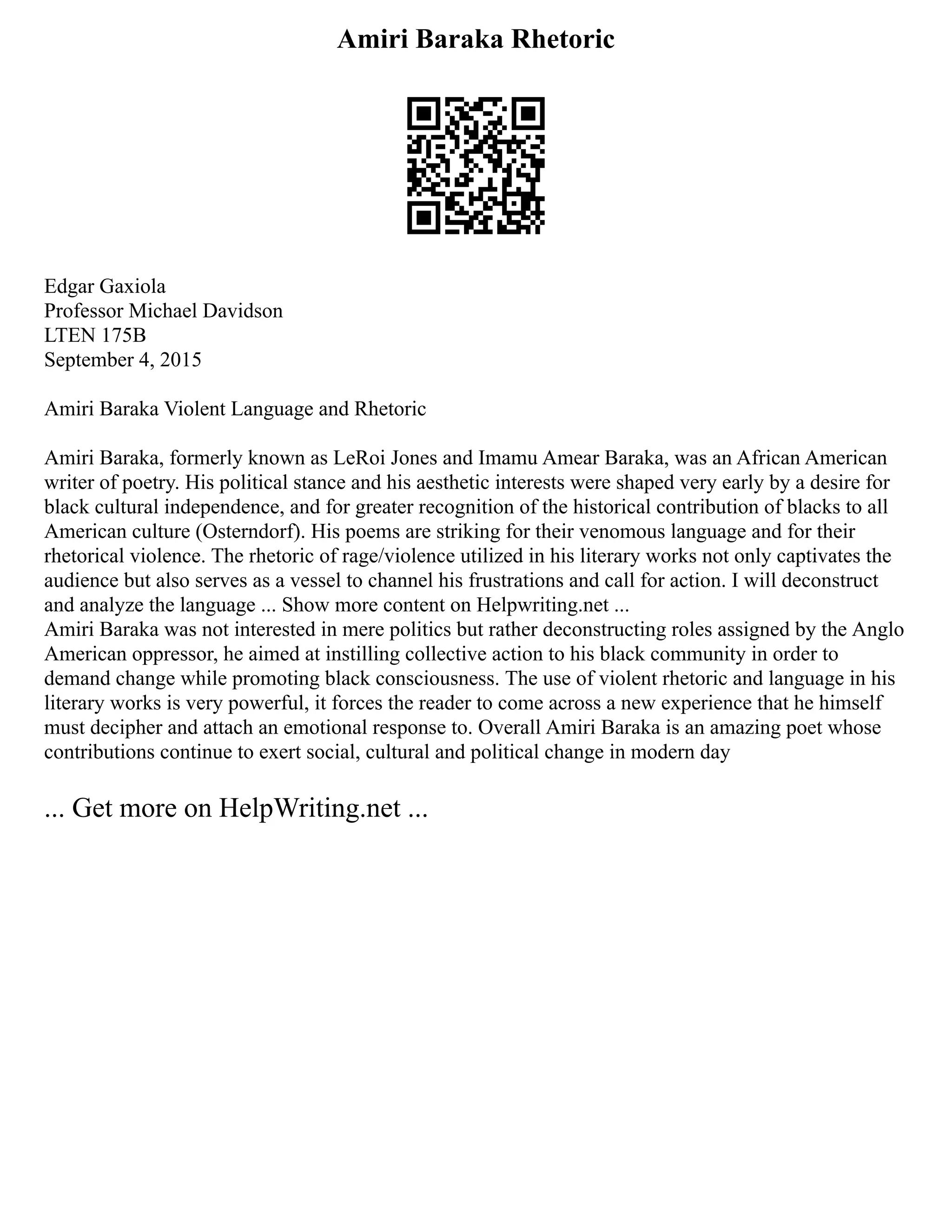 Amiri Baraka Rhetoric
Edgar Gaxiola
Professor Michael Davidson
LTEN 175B
September 4, 2015
Amiri Baraka Violent Language and Rhetoric
Amiri Baraka, formerly known as LeRoi Jones and Imamu Amear Baraka, was an African American
writer of poetry. His political stance and his aesthetic interests were shaped very early by a desire for
black cultural independence, and for greater recognition of the historical contribution of blacks to all
American culture (Osterndorf). His poems are striking for their venomous language and for their
rhetorical violence. The rhetoric of rage/violence utilized in his literary works not only captivates the
audience but also serves as a vessel to channel his frustrations and call for action. I will deconstruct
and analyze the language ... Show more content on Helpwriting.net ...
Amiri Baraka was not interested in mere politics but rather deconstructing roles assigned by the Anglo
American oppressor, he aimed at instilling collective action to his black community in order to
demand change while promoting black consciousness. The use of violent rhetoric and language in his
literary works is very powerful, it forces the reader to come across a new experience that he himself
must decipher and attach an emotional response to. Overall Amiri Baraka is an amazing poet whose
contributions continue to exert social, cultural and political change in modern day
... Get more on HelpWriting.net ...
 