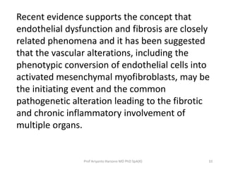 Recent evidence supports the concept that 
endothelial dysfunction and fibrosis are closely 
related phenomena and it has been suggested 
that the vascular alterations, including the 
phenotypic conversion of endothelial cells into 
activated mesenchymal myofibroblasts, may be 
the initiating event and the common 
pathogenetic alteration leading to the fibrotic 
and chronic inflammatory involvement of 
multiple organs. 
Prof Ariyanto Harsono MD PhD SpA(K) 10 
 