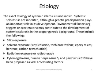 Etiology 
The exact etiology of systemic sclerosis is not known. Systemic 
sclerosis is not inherited, although a genetic predisposition plays 
an important role in its development. Environmental factors (eg, 
triggers or accelerators) may contribute to the development of 
systemic sclerosis in the proper genetic background. These include 
the following: 
 Silica exposure 
 Solvent exposure (vinyl chloride, trichloroethylene, epoxy resins, 
benzene, carbon tetrachloride) 
 Radiation exposure or radiotherapy 
 Cytomegalovirus, human herpesvirus 5, and parvovirus B19 have 
been proposed as viral accelerating factors. 
Prof Ariyanto Harsono MD PhD SpA(K) 11 
 
