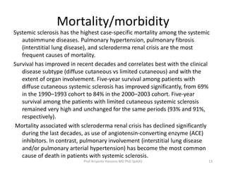 Mortality/morbidity 
Systemic sclerosis has the highest case-specific mortality among the systemic 
autoimmune diseases. Pulmonary hypertension, pulmonary fibrosis 
(interstitial lung disease), and scleroderma renal crisis are the most 
frequent causes of mortality. 
Survival has improved in recent decades and correlates best with the clinical 
disease subtype (diffuse cutaneous vs limited cutaneous) and with the 
extent of organ involvement. Five-year survival among patients with 
diffuse cutaneous systemic sclerosis has improved significantly, from 69% 
in the 1990–1993 cohort to 84% in the 2000–2003 cohort. Five-year 
survival among the patients with limited cutaneous systemic sclerosis 
remained very high and unchanged for the same periods (93% and 91%, 
respectively). 
Mortality associated with scleroderma renal crisis has declined significantly 
during the last decades, as use of angiotensin-converting enzyme (ACE) 
inhibitors. In contrast, pulmonary involvement (interstitial lung disease 
and/or pulmonary arterial hypertension) has become the most common 
cause of death in patients with systemic sclerosis. 
Prof Ariyanto Harsono MD PhD SpA(K) 13 
 
