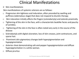Clinical Manifestations 
 Skin manifestations 
Skin manifestations of systemic sclerosis are as follows: 
o Progressive skin tightness and induration, often preceded by swelling and 
puffiness (edematous stage) that does not respond to diuretic therapy 
o Skin induration initially affects the fingers (sclerodactyly) and extends proximally. 
o Tightening of the skin in the face, with a characteristic beaklike facies and paucity 
of wrinkles. 
o Tightening of the skin in the face is often noted very early in the course of the 
disease 
o Sclerodactyly with digital ulceration, loss of skin creases, joint contractures, and 
sparse hair. 
o Prominent skin pigmentary changes both hyperpigmentation and 
hypopigmentation 
o Anterior chest demonstrating salt-and-pepper hypopigmentation and diffuse 
hyperpigmentation in a white woman. 
o Diffuse pruritus 
Prof Ariyanto Harsono MD PhD SpA(K) 14 
 
