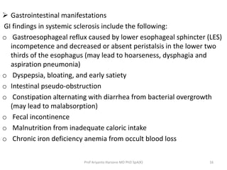  Gastrointestinal manifestations 
GI findings in systemic sclerosis include the following: 
o Gastroesophageal reflux caused by lower esophageal sphincter (LES) 
incompetence and decreased or absent peristalsis in the lower two 
thirds of the esophagus (may lead to hoarseness, dysphagia and 
aspiration pneumonia) 
o Dyspepsia, bloating, and early satiety 
o Intestinal pseudo-obstruction 
o Constipation alternating with diarrhea from bacterial overgrowth 
(may lead to malabsorption) 
o Fecal incontinence 
o Malnutrition from inadequate caloric intake 
o Chronic iron deficiency anemia from occult blood loss 
Prof Ariyanto Harsono MD PhD SpA(K) 16 
 