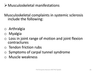 Musculoskeletal manifestations 
Musculoskeletal complaints in systemic sclerosis 
include the following: 
o Arthralgia 
o Myalgia 
o Loss in joint range of motion and joint flexion 
contractures 
o Tendon friction rubs 
o Symptoms of carpal tunnel syndrome 
o Muscle weakness 
Prof Ariyanto Harsono MD PhD SpA(K) 18 
 