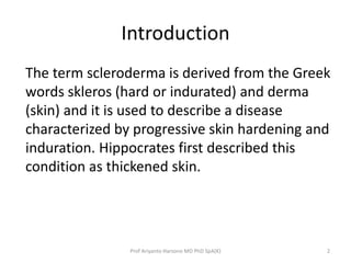 Introduction 
The term scleroderma is derived from the Greek 
words skleros (hard or indurated) and derma 
(skin) and it is used to describe a disease 
characterized by progressive skin hardening and 
induration. Hippocrates first described this 
condition as thickened skin. 
Prof Ariyanto Harsono MD PhD SpA(K) 2 
 