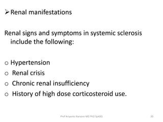 Renal manifestations 
Renal signs and symptoms in systemic sclerosis 
include the following: 
o Hypertension 
o Renal crisis 
o Chronic renal insufficiency 
o History of high dose corticosteroid use. 
Prof Ariyanto Harsono MD PhD SpA(K) 20 
 