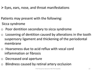  Eyes, ears, nose, and throat manifestations 
Patients may present with the following: 
Sicca syndrome 
o Poor dentition secondary to sicca syndrome 
o Loosening of dentition caused by alterations in the tooth 
suspensory ligament and thickening of the periodontal 
membrane 
o Hoarseness due to acid reflux with vocal cord 
inflammation or fibrosis 
o Decreased oral aperture 
o Blindness caused by retinal artery occlusion 
Prof Ariyanto Harsono MD PhD SpA(K) 22 
 