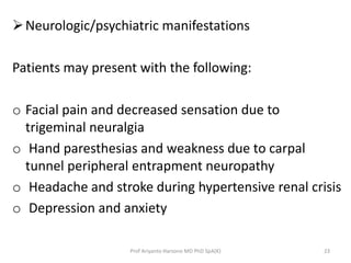 Neurologic/psychiatric manifestations 
Patients may present with the following: 
o Facial pain and decreased sensation due to 
trigeminal neuralgia 
o Hand paresthesias and weakness due to carpal 
tunnel peripheral entrapment neuropathy 
o Headache and stroke during hypertensive renal crisis 
o Depression and anxiety 
Prof Ariyanto Harsono MD PhD SpA(K) 23 
 