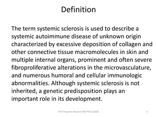 Definition 
The term systemic sclerosis is used to describe a 
systemic autoimmune disease of unknown origin 
characterized by excessive deposition of collagen and 
other connective tissue macromolecules in skin and 
multiple internal organs, prominent and often severe 
fibroproliferative alterations in the microvasculature, 
and numerous humoral and cellular immunologic 
abnormalities. Although systemic sclerosis is not 
inherited, a genetic predisposition plays an 
important role in its development. 
Prof Ariyanto Harsono MD PhD SpA(K) 3 
 