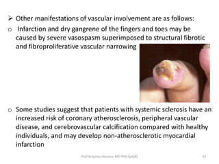  Other manifestations of vascular involvement are as follows: 
o Infarction and dry gangrene of the fingers and toes may be 
caused by severe vasospasm superimposed to structural fibrotic 
and fibroproliferative vascular narrowing 
o Some studies suggest that patients with systemic sclerosis have an 
increased risk of coronary atherosclerosis, peripheral vascular 
disease, and cerebrovascular calcification compared with healthy 
individuals, and may develop non-atherosclerotic myocardial 
infarction 
Prof Ariyanto Harsono MD PhD SpA(K) 33 
 
