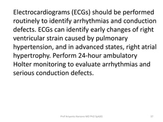 Electrocardiograms (ECGs) should be performed 
routinely to identify arrhythmias and conduction 
defects. ECGs can identify early changes of right 
ventricular strain caused by pulmonary 
hypertension, and in advanced states, right atrial 
hypertrophy. Perform 24-hour ambulatory 
Holter monitoring to evaluate arrhythmias and 
serious conduction defects. 
Prof Ariyanto Harsono MD PhD SpA(K) 37 
 