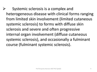  Systemic sclerosis is a complex and 
heterogeneous disease with clinical forms ranging 
from limited skin involvement (limited cutaneous 
systemic sclerosis) to forms with diffuse skin 
sclerosis and severe and often progressive 
internal organ involvement (diffuse cutaneous 
systemic sclerosis), and occasionally a fulminant 
course (fulminant systemic sclerosis). 
Prof Ariyanto Harsono MD PhD SpA(K) 4 
 