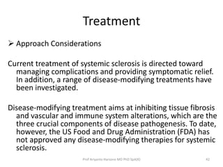 Treatment 
 Approach Considerations 
Current treatment of systemic sclerosis is directed toward 
managing complications and providing symptomatic relief. 
In addition, a range of disease-modifying treatments have 
been investigated. 
Disease-modifying treatment aims at inhibiting tissue fibrosis 
and vascular and immune system alterations, which are the 
three crucial components of disease pathogenesis. To date, 
however, the US Food and Drug Administration (FDA) has 
not approved any disease-modifying therapies for systemic 
sclerosis. 
Prof Ariyanto Harsono MD PhD SpA(K) 42 
 