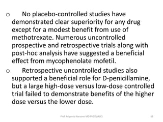 o No placebo-controlled studies have 
demonstrated clear superiority for any drug 
except for a modest benefit from use of 
methotrexate. Numerous uncontrolled 
prospective and retrospective trials along with 
post-hoc analysis have suggested a beneficial 
effect from mycophenolate mofetil. 
o Retrospective uncontrolled studies also 
supported a beneficial role for D-penicillamine, 
but a large high-dose versus low-dose controlled 
trial failed to demonstrate benefits of the higher 
dose versus the lower dose. 
Prof Ariyanto Harsono MD PhD SpA(K) 43 
 
