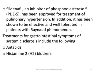o Sildenafil, an inhibitor of phosphodiesterase 5 
(PDE-5), has been approved for treatment of 
pulmonary hypertension. In addition, it has been 
shown to be effective and well tolerated in 
patients with Raynaud phenomenon. 
Treatments for gastrointestinal symptoms of 
systemic sclerosis include the following: 
o Antacids 
o Histamine 2 (H2) blockers 
Prof Ariyanto Harsono MD PhD SpA(K) 44 
 