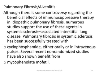 Pulmonary Fibrosis/Alveolitis 
Although there is some controversy regarding the 
beneficial effects of immunosuppressive therapy 
in idiopathic pulmonary fibrosis, numerous 
studies support the use of these agents in 
systemic sclerosis–associated interstitial lung 
disease. Pulmonary fibrosis in systemic sclerosis 
has been successfully treated with 
o cyclophosphamide, either orally or in intravenous 
pulses. Several recent nonrandomized studies 
have also shown benefit from 
o mycophenolate mofetil. 
Prof Ariyanto Harsono MD PhD SpA(K) 45 
 