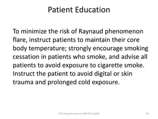 Patient Education 
To minimize the risk of Raynaud phenomenon 
flare, instruct patients to maintain their core 
body temperature; strongly encourage smoking 
cessation in patients who smoke, and advise all 
patients to avoid exposure to cigarette smoke. 
Instruct the patient to avoid digital or skin 
trauma and prolonged cold exposure. 
Prof Ariyanto Harsono MD PhD SpA(K) 48 
 