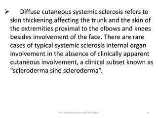  Diffuse cutaneous systemic sclerosis refers to 
skin thickening affecting the trunk and the skin of 
the extremities proximal to the elbows and knees 
besides involvement of the face. There are rare 
cases of typical systemic sclerosis internal organ 
involvement in the absence of clinically apparent 
cutaneous involvement, a clinical subset known as 
“scleroderma sine scleroderma”. 
Prof Ariyanto Harsono MD PhD SpA(K) 6 
 