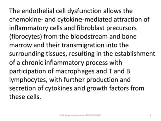 The endothelial cell dysfunction allows the 
chemokine- and cytokine-mediated attraction of 
inflammatory cells and fibroblast precursors 
(fibrocytes) from the bloodstream and bone 
marrow and their transmigration into the 
surrounding tissues, resulting in the establishment 
of a chronic inflammatory process with 
participation of macrophages and T and B 
lymphocytes, with further production and 
secretion of cytokines and growth factors from 
these cells. 
Prof Ariyanto Harsono MD PhD SpA(K) 9 
 
