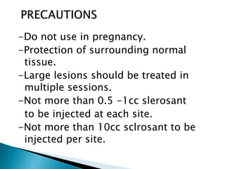-Do not use in pregnancy.
-Protection of surrounding normal
tissue.
-Large lesions should be treated in
multiple sessions.
-Not more than 0.5 -1cc slerosant
to be injected at each site.
-Not more than 10cc sclrosant to be
injected per site.
 