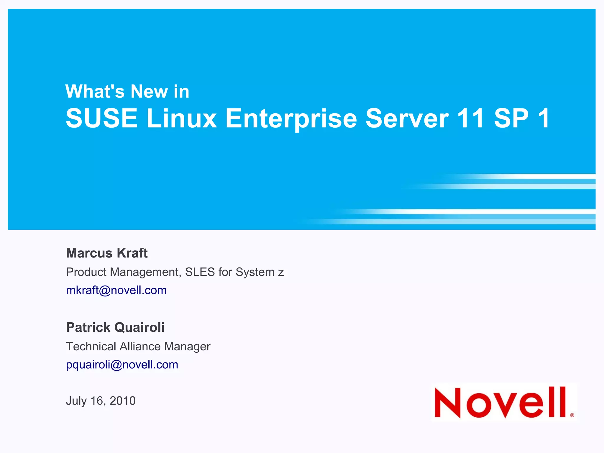What's New in
SUSE Linux Enterprise Server 11 SP 1



Marcus Kraft
Product Management, SLES for System z
mkraft@novell.com


Patrick Quairoli
Technical Alliance Manager
pquairoli@novell.com


July 16, 2010
 